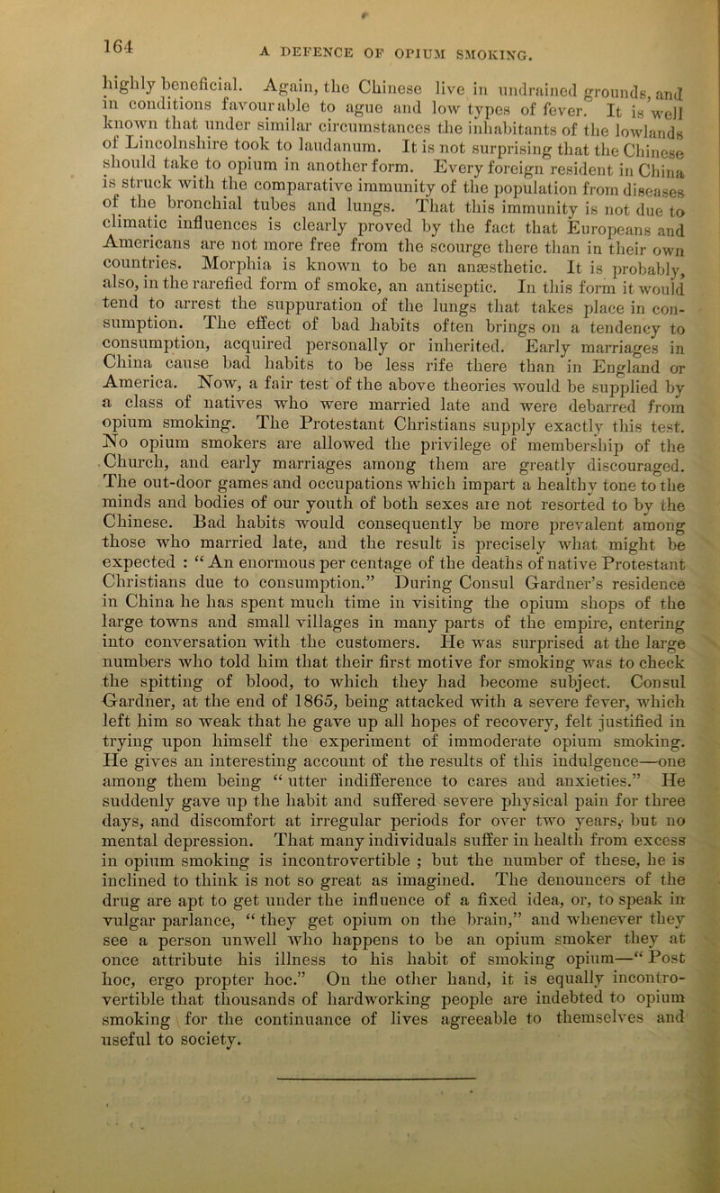 r 101 A befence of opium smoking. highly beneficial. Again, the Chinese live in undrained grounds and in conditions favourable to ague and low types of fever. It is well known that under similar circumstances the inhabitants of the lowlands ol Lincolnshire took to laudanum. It is not surprising that the Chinese should take to opium in another form. Every foreign resident in China is struck with the comparative immunity of the population from diseases of the bronchial tubes and lungs. That this immunity is not due to climatic influences is clearly proved by the fact that Europeans and Americans are not more free from the scourge there than in their own countries. Morphia is known to be an anaesthetic. It is probably, also, in the rarefied form of smoke, an antiseptic. In this form it would tend to arrest the suppuration of the lungs that takes place in con- sumption. The effect of bad habits often brings on a tendency to consumption, acquired personally or inherited. Early marriages in China cause bad habits to be less rife there than in England or America. Now, a fair test of the above theories would be supplied by a class of natives who were married late and were debarred from opium smoking. The Protestant Christians supply exactly this test. No opium smokers are allowed the privilege of membership of the Church, and early marriages among them are greatly discouraged. The out-door games and occupations which impart a healthy tone to the minds and bodies of our youth of both sexes are not resorted to by the Chinese. Bad habits would consequently be more prevalent among those who married late, and the result is precisely what might be expected : “ An enormous per centage of the deaths of native Protestant Christians due to consumption.” During Consul Gardner’s residence in China he has spent much time in visiting the opium shops of the large towns and small villages in many parts of the empire, entering into conversation with the customers. He was surprised at the large numbers who told him that their first motive for smoking was to check the spitting of blood, to which they had become subject. Consul Gardner, at the end of I860, being attacked with a severe fever, which left him so weak that he gave up all hopes of recovery, felt justified in trying upon himself the experiment of immoderate opium smoking. He gives an interesting account of the results of this indulgence—one among them being “ utter indifference to cares and anxieties.” He suddenly gave up the habit and suffered severe physical pain for three days, and discomfort at irregular periods for over two years,- but no mental depression. That many individuals suffer in health from excess in opium smoking is incontrovertible ; but the number of these, be is inclined to think is not so great as imagined. The denouncers of the drug are apt to get under the influence of a fixed idea, or, to speak in vulgar parlance, “ they get opium on the brain,” and whenever they see a person unwell who happens to be an opium smoker they at once attribute his illness to his habit of smoking opium—“Post hoe, ergo propter hoc.” On the other hand, it is equally incontro- vertible that thousands of hardworking people are indebted to opium smoking for the continuance of lives agreeable to themselves and useful to society.