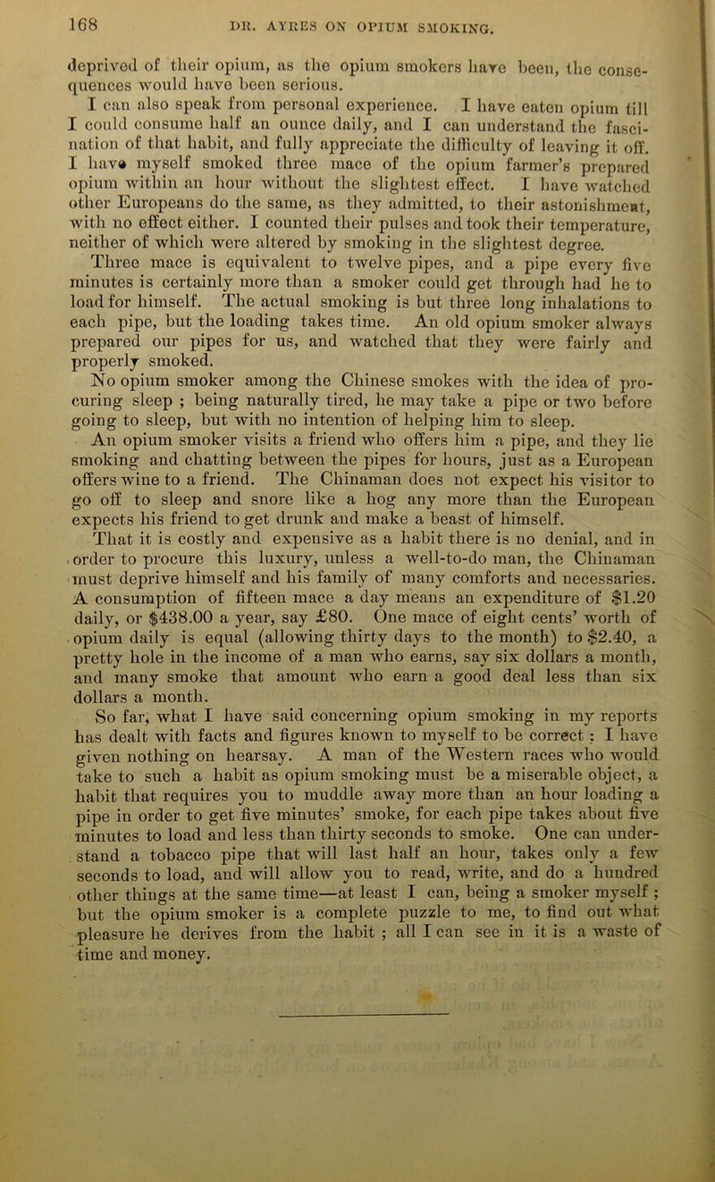 deprived of their opium, as the opium smokers hare been, the conse- quences would have been serious. I can also speak from personal experience. I have eaten opium till I could consume half an ounce daily, and I can understand the fasci- nation of that habit, and fully appreciate the difficulty of leaving it off. I hav® myself smoked three mace of the opium farmer’s prepared opium within an hour without the slightest effect. I have watched other Europeans do the same, as they admitted, to their astonishment, with no effect either. I counted their pulses and took their temperature, neither of which were altered by smoking in the slightest degree. Three mace is equivalent to twelve pipes, and a pipe every five minutes is certainly more than a smoker could get through had he to load for himself. The actual smoking is but three long inhalations to each pipe, but the loading takes time. An old opium smoker always prepared our pipes for us, and watched that they were fairly and properly smoked. No opium smoker among the Chinese smokes with the idea of pro- curing sleep ; being naturally tired, he may take a pipe or two before going to sleep, but with no intention of helping him to sleep. An opium smoker visits a friend who offers him a pipe, and they lie smoking and chatting between the pipes for hours, just as a European offers wine to a friend. The Chinaman does not expect his visitor to go off to sleep and snore like a hog any more than the European expects his friend to get drunk and make a beast of himself. That it is costly and expensive as a habit there is no denial, and in , order to procure this luxury, unless a well-to-do man, the Chinaman must deprive himself and his family of many comforts and necessaries. A consumption of fifteen mace a day means an expenditure of $1.20 daily, or $438.00 a year, say £80. One mace of eight cents’ worth of opium daily is equal (allowing thirty days to the month) to $2.40, a pretty hole in the income of a man who earns, say six dollars a month, and many smoke that amount who earn a good deal less than six dollars a month. So far, what I have said concerning opium smoking in my reports has dealt with facts and figures known to myself to be correct : I have given nothing on hearsay. A man of the Western races who would take to such a habit as opium smoking must be a miserable object, a habit that requires you to muddle away more than an hour loading a pipe in order to get five minutes’ smoke, for each pipe takes about five minutes to load and less than thirty seconds to smoke. One can under- stand a tobacco pipe that will last half an hour, takes only a few seconds to load, and will allow you to read, write, and do a hundred other things at the same time—at least I can, being a smoker myself ; but the opium smoker is a complete puzzle to me, to find out what pleasure he derives from the habit ; all I can see in it is a waste of time and money.
