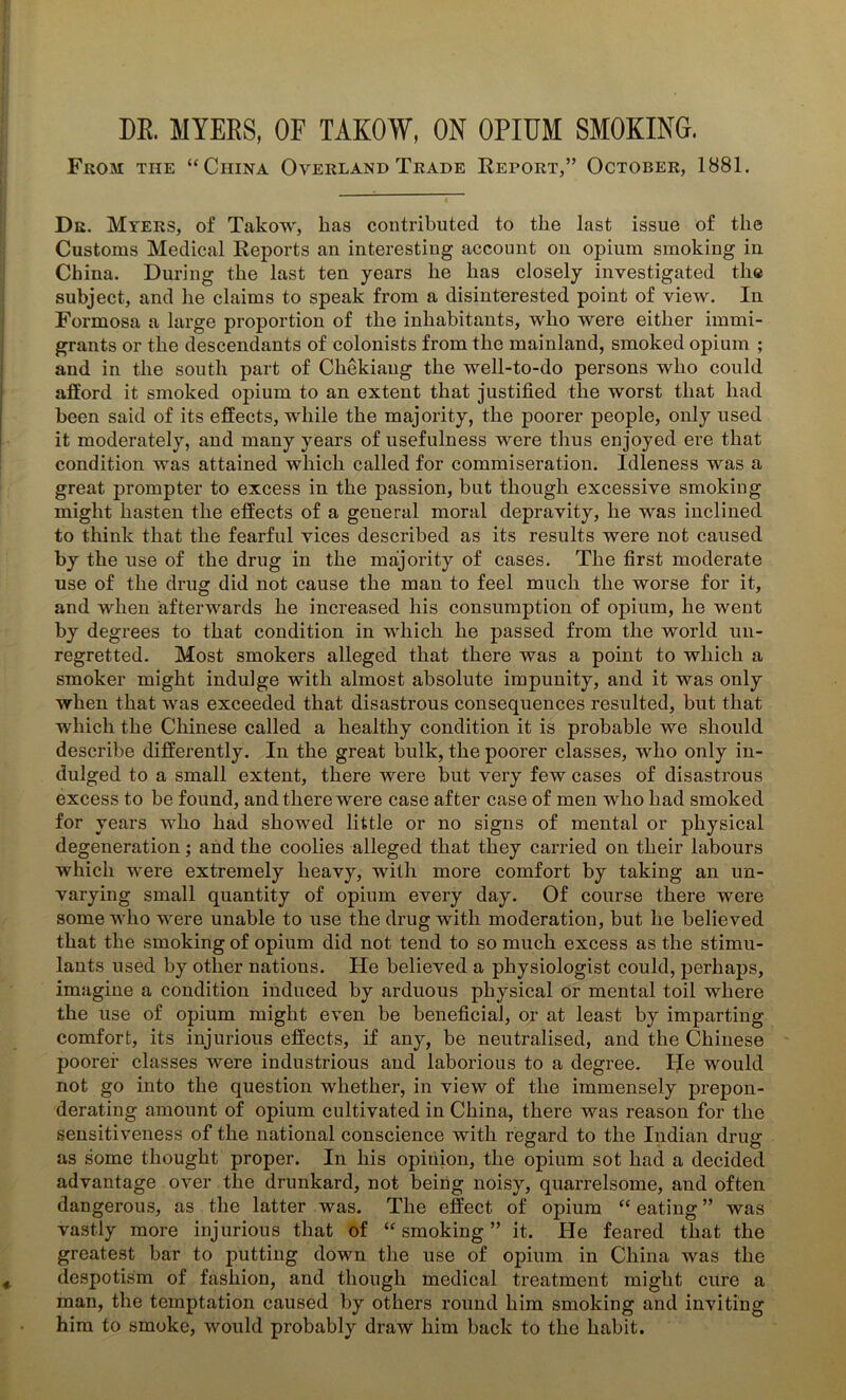 DR. MYERS, OF TAKOW, ON OPIUM SMOKING. From the “China Overland Trade Report,” October, 1881. Dr. Myers, of Takow, lias contributed to the last issue of the Customs Medical Reports an interesting account on opium smoking in China. During the last ten years he has closely investigated the subject, and lie claims to speak from a disinterested point of view. In Formosa a large proportion of the inhabitants, who were either immi- grants or the descendants of colonists from the mainland, smoked opium ; and in the south part of Chekiang the well-to-do persons who could afford it smoked opium to an extent that justified the worst that had been said of its effects, while the majority, the poorer people, only used it moderately, and many years of usefulness were thus enjoyed ere that condition was attained which called for commiseration. Idleness was a great prompter to excess in the passion, but though excessive smoking might hasten the effects of a general moral depravity, he was inclined to think that the fearful vices described as its results were not caused by the use of the drug in the majority of cases. The first moderate use of the drug did not cause the man to feel much the worse for it, and when afterwards he increased his consumption of opium, he went by degrees to that condition in which he passed from the world un- regretted. Most smokers alleged that there was a point to which a smoker might indulge with almost absolute impunity, and it was only when that was exceeded that disastrous consequences resulted, but that which the Chinese called a healthy condition it is probable we should describe differently. In the great hulk, the poorer classes, who only in- dulged to a small extent, there were but very few cases of disastrous excess to be found, and there were case after case of men who had smoked for years who had showed little or no signs of mental or physical degeneration; and the coolies alleged that they carried on their labours which were extremely heavy, with more comfort by taking an un- varying small quantity of opium every day. Of course there were some who were unable to use the drug with moderation, but he believed that the smoking of opium did not tend to so much excess as the stimu- lants used by other nations. He believed a physiologist could, perhaps, imagine a condition induced by arduous physical or mental toil where the use of opium might even be beneficial, or at least by imparting comfort, its injurious effects, if any, be neutralised, and the Chinese poorer classes were industrious and laborious to a degree. He would not go into the question whether, in view of the immensely prepon- derating amount of opium cultivated in China, there was reason for the sensitiveness of the national conscience with regard to the Indian drug as some thought proper. In his opinion, the opium sot had a decided advantage over the drunkard, not being noisy, quarrelsome, and often dangerous, as the latter was. The effect of opium “ eating ” was vastly more injurious that of “smoking” it. He feared that the greatest bar to putting down the use of opium in China was the despotism of fashion, and though medical treatment might cure a man, the temptation caused by others round him smoking and inviting him to smoke, would probably draw him back to the habit.