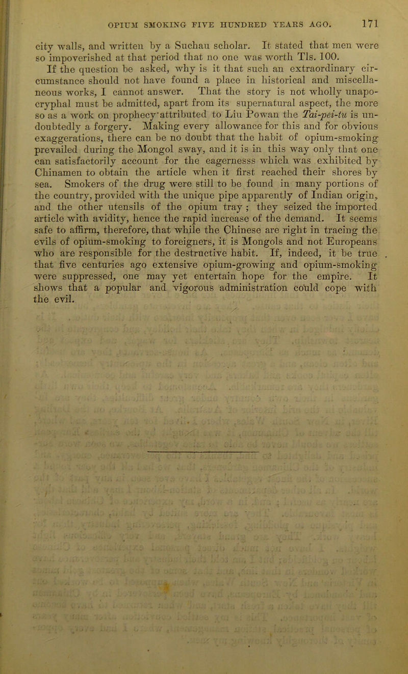 city walls, and written by a Sucbau scholar. It stated that men were so impoverished at that period that no one was worth Tls. 100. If the question be asked, why is it that such an extraordinary cir- cumstance should not have found a place in historical and miscella- neous works, I cannot answer. That the story is not wholly unapo- cryplial must be admitted, apart from its supernatural aspect, the more so as a work on prophecy'attributed to Liu Powan the Tai-pei-tu is un- doubtedly a forgery. Making every allowance for this and for obvious exaggerations, there can be no doubt that the habit of opium-smoking prevailed during the Mongol sway, and it is in this way only that one can satisfactorily account for the eagernesss which was exhibited by Chinamen to obtain the article when it first reached their shores by sea. Smokers of the drug were still to be found in many portions of the country, provided with the unique pipe apparently of Indian origin, and the other utensils of the opium tray ; they seized the imported article with avidity, hence the rapid increase of the demand. It seems safe to affirm, therefore, that while the Chinese are right in tracing the evils of opium-smoking to foreigners, it is Mongols and not Europeans who are responsible for the destructive habit. If, indeed, it be true . that five centuries ago extensive opium-growing and opium-smoking were suppressed, one may yet entertain hope for the empire. It shows that a popular and vigorous administration could cope with the evil. ' ; ■ •• • •. /- •