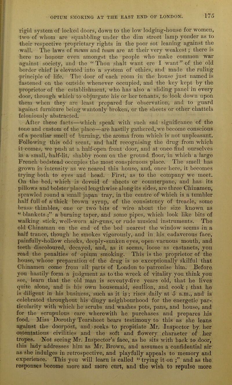 rigid system of locked doors, down to the low lodging-house for women, two of whom are squabbling under the dim street lamp yonder as to their respective proprietary rights in the poor sot leaning against the wall. The laws of meum and tuum are at their very weakest; there is here no honour even amongst the people who make common war against society, and the “ Thou slialt want ere I want ” of the old border chief is elevated into a system of ethics, and made the ruling •principle of life. The door of each room in the house just named is fastened on the outside whenever occupied, and the key kept by the proprietor of the establishment, who has also a sliding panel in every door, through which to objurgate his or her tenants, to look down upon them when they are least prepared for observation, and to guard against furniture being wantonly broken, or the sheets or other chattels feloniously abstracted. After these facts—which speak with such sad significance of the tone and custom of the place—are hastily gathered, we become conscious of a peculiar smell of burning, the aroma from which is not unpleasant. Following this odd scent, and half recognising the drug from which it comes, we push at a half-open front door, and at once find ourselves in a small, half-lit, shabby room on the ground floor, in which a large French bedstead occupies the most conspicuous place. The smell has grown in intensity as we neared this house, and, once here, it becomes trying both to eyes and head. First, as to the company we meet. On the bed, which is devoid of sheets or counterpane, and has its pillows and bolster placed lengthwise along its sides, are three Chinamen, sprawled round a small japan tray, in the centre of which is a tumbler half full of a thick brown syrup, of the consistency of treacle, some brass thimbles, one or two bits of wire about the size known as “ blanketsa burning taper, and some pipes, which look like bits of walking stick, well-worn air-guns, or rude musical instruments. The old Chinaman on the end of the bed nearest the window seems in a half trance, though he smokes vigorously, and in his cadaverous face, painfully-hollow cheeks, deeply-sunken eyes, open vacuous mouth, and teeth discoloured, decayed, and, as it seems, loose as castanets, you read the penalties of opium smoking. This is the proprietor of the house, whose preparation of the drug is so exceptionally skilful that Chinamen come from all parts of London to patronise him. Before you hastily form a judgment as to the wreck of vitality you think you see, learn that the old man is seventy-five years old, that he lives quite alone, and is his own housemaid, scullion, and cook ; that he is diligent in his business, such as it is; rises daily at 5 a.m., and is celebrated throughout his dingy neighbourhood for the energetic par- ticularity with which he scrubs and washes pots, pans, and house, and for the scrupulous care wherewith he purchases and prepares his food. Miss Dorothy Tearsheet bears testimony to this as she leans against the doorpost, and seeks to propitiate Mr. Inspector by her ostentatious civilities and the soft and flowery character of her tropes. Not seeing Mr. Inspector’s face, as he sits with back to door, this lady addresses him as Mr. Brown, and assumes a confidential air as she indulges in retrospective, and playfully appeals to memory and experience. This you will learn is called “ trying it on and as the responses become more and more curt, and the wish to repulse more