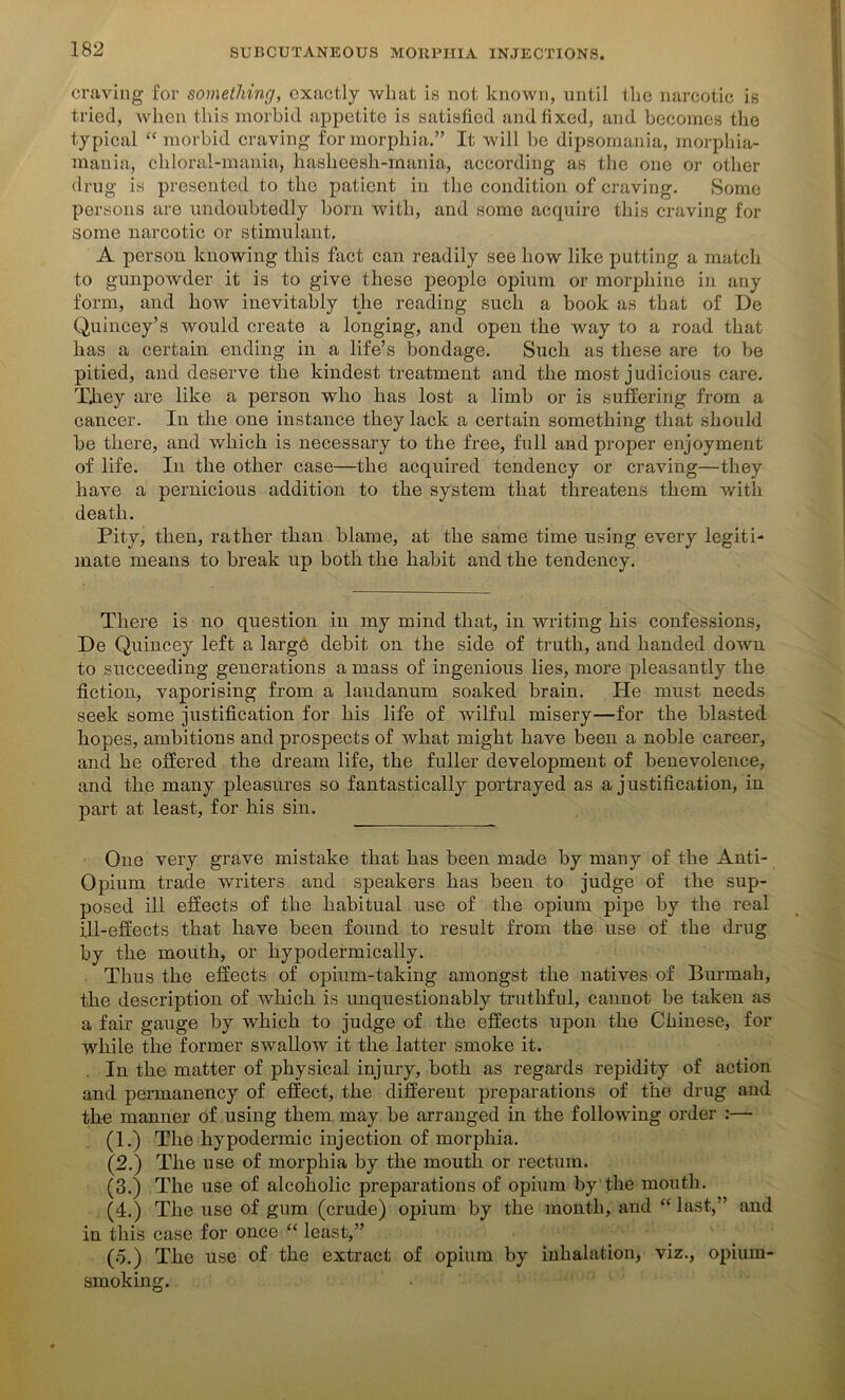 craving for something, exactly what is not known, until the narcotic is tried, when this morbid appetite is satisfied and fixed, and becomes the typical “ morbid craving for morphia.” It will be dipsomania, morphia- mania, chloral-mania, hasheesh-rnania, according as the one or other drug is presented to the patient in the condition of craving. Some persons are undoubtedly born with, and some acquire this craving for some narcotic or stimulant. A person knowing this fact can readily see how like putting a match to gunpowder it is to give these people opium or morphine in any form, and how inevitably the reading such a book as that of De Quincey’s would create a longing, and open the way to a road that has a certain ending in a life’s bondage. Such as these are to be pitied, and deserve the kindest treatment and the most judicious care. They are like a person who has lost a limb or is suffering from a cancer. In the one instance they lack a certain something that should be there, and which is necessary to the free, full and proper enjoyment of life. In the other case—the acquired tendency or craving—they have a pernicious addition to the system that threatens them with death. Pity, then, rather than blame, at the same time using every legiti- mate means to break up both the habit and the tendency. There is no question in my mind that, in writing his confessions, De Quincey left a large debit on the side of truth, and handed down to succeeding generations a mass of ingenious lies, more pleasantly the fiction, vaporising from a laudanum soaked brain. He must needs seek some justification for his life of wilful misery—for the blasted hopes, ambitions and prospects of what might have been a noble career, and he offered the dream life, the fuller development of benevolence, and the many pleasures so fantastically portrayed as a justification, in part at least, for his sin. One very grave mistake that has been made by many of the Anti- Opium trade writers and speakers has been to judge of the sup- posed ill effects of the habitual use of the opium pipe by the real 111-effects that have been found to result from the use of the drug by the mouth, or hypodermically. Thus the effects of opium-taking amongst the natives of Burmali, the description of which is unquestionably truthful, cannot be taken as a fair gauge by which to judge of the effects upon the Chinese, for while the former swallow it the latter smoke it. In the matter of physical injury, both as regards repidity of action and permanency of effect, the different preparations of the drug and the manner of using them may be arranged in the following order :— (1.) The hypodermic injection of morphia. (2.) The use of morphia by the mouth or rectum. (3.) The use of alcoholic preparations of opium by the mouth. (4.) The use of gum (crude) opium by the month, and “last,” and in this case for once “ least,” (o.) The use of the extract of opium by inhalation, viz., opium- smoking.