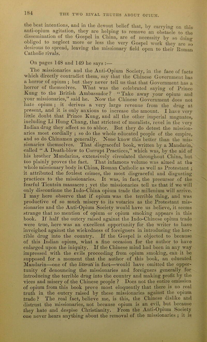 tlic best intentions, and in tlie devout belief that, by carrying on this anti-opium agitation, they are helping to remove an obstacle to the dissemination of the Gospel in China, are of necessity by so doing obliged to neglect more or less the very Gospel work they are so desirous to spread, leaving the missionary field open to their Roman Catholic rivals. On pages 148 and 149 he says :— The missionaries and the Anti-Opium Society, in the face of facts which directly contradict them, say that the Chinese Government has a horror of opium ; but they never tell us that that Government lias a horror of themselves. What was the celebrated saying of Prince Ivung to the British Ambassador? “Take away your opium and your missionaries,” said he. Now the Chinese Government does not hate opium ; it derives a very large revenue from the drug at jiresent, and it is only anxious to increase the amount. I have very little doubt that Prince Ivung, and all the other imperial magnates, including Li Hung Chang, that strictest of moralists, revel in the very Indian drug they affect so to abhor. But they do detest the mission- aries most cordially ; so do the whole educated people of the empire, and so do Chinamen generally. None know this better than the mis- sionaries themselves. That disgraceful book, written by a Mandarin, called “ A Death-blow to Corrupt Practices,” which was, by the aid of his brother Mandarins, extensively circulated throughout China, but too plainly proves the fact. That infamous volume was aimed at the whole missionary body in China, Roman Catholic as well as Protestant ; it attributed the foulest crimes, the most disgraceful and disgusting practices to the missionaries. It was, in fact, the precursor of the fearful Tientsin massacre ; yet the missionaries tell us that if we will only discontinue the Indo-Cliina opium trade the millenium will arrive. I may here observe that if opium was the terrible thing, and was productive of so much misery to its votaries as the Protestant mis- sionaries and the Anti-Opium Society would have us believe, it seems strange that no mention of opium or opium smoking appears in this book. If half the outcry raised against the Indo-Chinese opium trade were true, here was an excellent opportunity for the writer to have inveighed against the wickedness of foreigners in introducing the hor- rible drug into the country. If the Gospel is objected to because of this Indian opium, what a fine occasion for the author to have enlarged upon the iniquity. If the Chinese mind had been in any way impressed with the evils proceeding from opium smoking, can it be supposed for a moment that the author of this book, an educated Mandarin—one of the literati in fact—would have omitted the oppor- tunity of denouncing the missionaries and foreigners generally for introducing the terrible drug into the country and making profit by the vices and misery of the Chinese people ? Does not the eutire omission of opium from this book prove most eloquently that there is no real truth in the outcry raised by these missionaries against the opium trade ? The real fact, believe me, is this, the Chinese dislike and distrust the missionaries, not because opium is an evil, but because they hate and despise Christianity. From the Anti-Opium Society one never hears anything about the removal of the missionaries ; it is