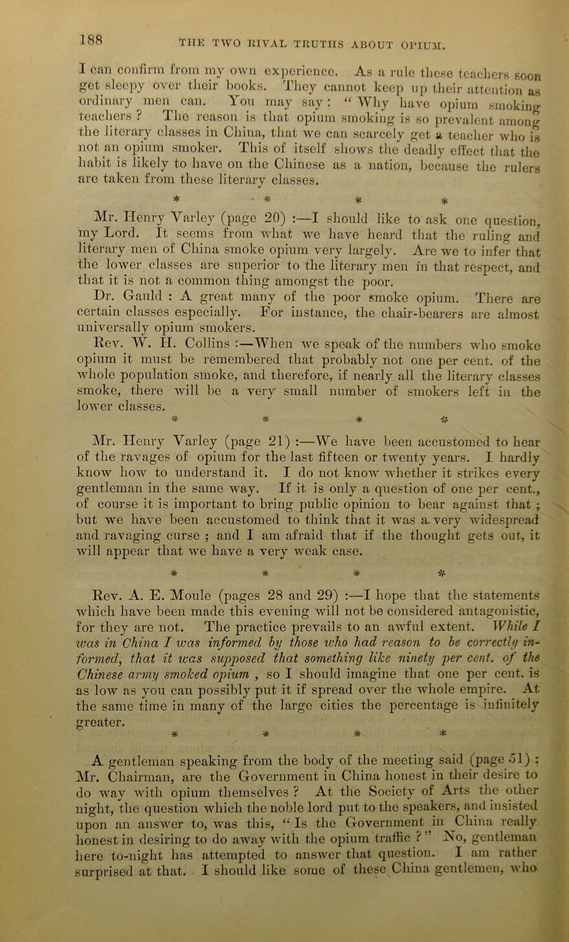 I call confirm from ray own experience. As a rule these teachers soon get sleepy over their books. They cannot keep up their attention as ordinary men can. You may say: “ Why have opium smoking teachers ? The reason is that opium smoking is so prevalent among the literary classes in China, that we can scarcely get a teacher who is not an opium smoker. This of itself shows the deadly effect that the habit is likely to have on the Chinese as a nation, because the rulers are taken from these literary classes. * ■ * * * Mr. Henry Yaxley (page 20) :—I should like to ask one question, my Lord. It seems from what we have heard that the ruling and literary men of China smoke opium very largely. Are we to infer that the lower classes are superior to the literary men in that respect, and that it is not a common thing amongst the poor. Dr. Gauld : A great many of the poor smoke opium. There are certain classes especially. For instance, the chair-bearers are almost universally opium smokers. Rev. W. H. Collins :—When we speak of the numbers who smoke opium it must be remembered that probably not one per cent, of the whole population smoke, and therefore, if nearly all the literary classes smoke, there will be a very small number of smokers left in the lower classes. * * * Mr. Henry Varley (page 21) :—We have been accustomed to hear of the ravages of opium for the last fifteen or twenty years. I hardly know how to understand it. I do not know whether it strikes every gentleman in the same way. If it is only a question of one per cent., of course it is important to bring public opinion to bear against that ; but we have been accustomed to think that it was a. very widespread and ravaging curse ; and I am afraid that if the thought gets out, it will appear that we have a very weak case. * * * ■& Rev. A. E. Moule (pages 28 and 29) :—I hope that the statements which have been made this evening will not be considered antagonistic, for they are not. The practice prevails to an awful extent. While I was in China I was informed by those who had reason to be correctly in- formed, that it was supposed that something like ninety per cent, of the Chinese army smoked opium , so I should imagine that one per cent, is as low as you can possibly put it if spread over the whole empire. At the same time in many of the large cities the percentage is infinitely greater. * * * * A gentleman speaking from the body of the meeting said (page ol) : Mr. Chairman, are the Government in China honest in their desire to do way with opium themselves ? At the Society of Arts the other night, the question which the noble lord put to the speakers, and insisted upon an answer to, was this, “ Is the Government in China really honest in desiring to do away with the opium traffic ? ’ No, gentleman here to-night has attempted to answer that question. I am rather surprised at that. I should like some of these China gentlemen, who