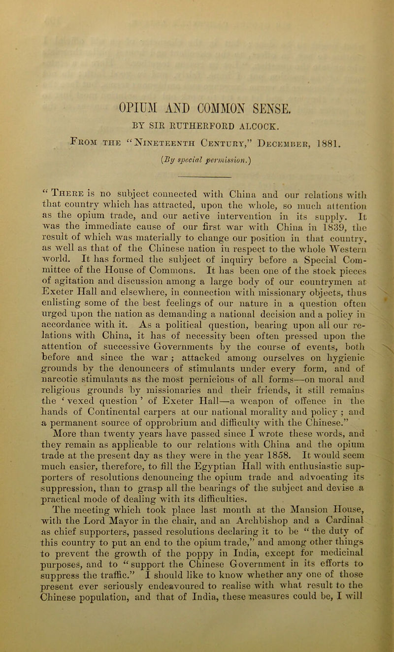 OPIUM AND COMMON SENSE. BY SIB BUTHERFOBD ALCOCK. Fhom the “ Nineteenth Century,” December, 1881. [By special permission.) “ There is no subject connected with China and our relations with that country which lias attracted, upon the Avliole, so much attention as the opium trade, and our active intervention in its supply. It was the immediate cause of our first Avar with China in 1839, the result of which was materially to change our position in that country, as Avell as that of the Chinese nation iu respect to the whole Western world. It has formed the subject of inquiry before a Special Com- mittee of the House of Commons. It has been one of the stock pieces of agitation and discussion among a large body of our countrymen at Exeter Hall and elsewhere, in connection with missionary objects, thus enlisting some of the best feelings of our nature in a question often urged upon the nation as demanding a national decision and a policy in accordance with it. As a political question, bearing upon all our re- lations Avith China, it has of necessity been often pressed upon the attention of successive Governments by the course of events, both before and since the war; attacked among ourselves on hygienic grounds by the denouncers of stimulants under every form, and of narcotic stimulants as the most pernicious of all forms—on moral and religious grounds by missionaries and their friends, it still remains the ‘ vexed question ’ of Exeter Hall—a weapon of offence in the hands of Continental carpers at our national morality and policy ; and a permanent source of opprobrium and difficulty with the Chinese.” More than tAventy years have passed since I wrote these words, and they remain as applicable to our relations with China and the opium trade at the present day as they were in the year 1858. It would seem much easier, therefore, to fill the Egyptian Hall with enthusiastic sup- porters of resolutions denouncing the opium trade and advocating its suppression, than to grasp all the bearings of the subject and deA'ise a practical mode of dealing with its difficulties. The meeting which took place last month at the Mansion House, with the Lord Mayor in the chair, and an Archbishop and a Cardinal as chief supporters, passed resolutions declaring it to be “ the duty of this country to put an end to the opium trade,” and among other things to prevent the growth of the poppy in India, except for medicinal purposes, and to “ support the Chinese Government in its efforts to suppress the traffic.” I should like to kuoAV whether any one of those present ever seriously endeavoured to realise Avith what result to the