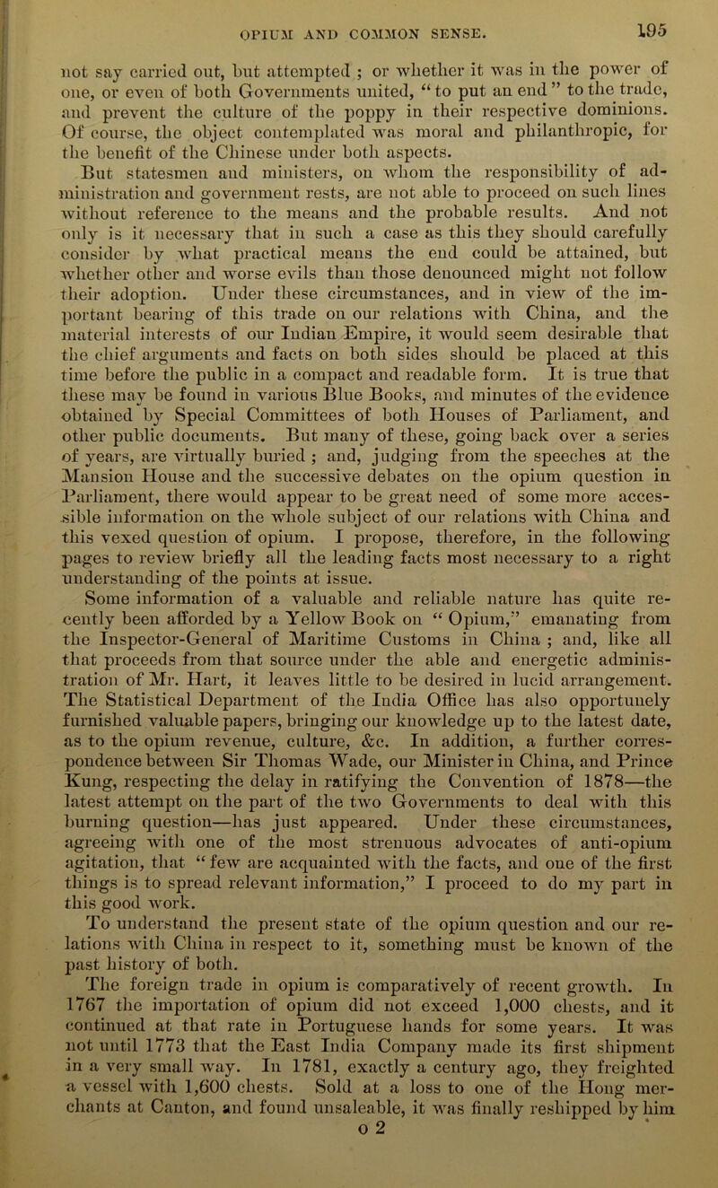 not say carried out, but attempted ; or whether it was in the power of one, or even of both Governments united, “ to put an end ” to the trade, and prevent the culture of the poppy in their respective dominions. Of course, the object contemplated was moral and philanthropic, for the benefit of the Chinese under both aspects. But statesmen and ministers, on whom the responsibility of ad- ministration and government rests, are not able to proceed on such lines without reference to the means and the probable results. And not only is it necessary that in such a case as this they should carefully consider by what practical means the end could be attained, but whether other and worse evils than those denounced might not follow their adoption. Under these circumstances, and in view of the im- portant bearing of this trade on our relations with China, and the material interests of our Indian Empire, it would seem desirable that the chief arguments and facts on both sides should be placed at this time before the public in a compact and readable form. It is true that these may be found in various Blue Books, and minutes of the evideuce %» ' obtained by Special Committees of both Houses of Parliament, and other public documents. But many of these, going back over a series of years, are virtually buried ; and, judging from the speeches at the Mansion House and the successive debates on the opium question in Parliament, there would appear to be great need of some more acces- sible information on the whole subject of our relations with China and this vexed question of opium. I propose, therefore, in the following pages to review briefly all the leading facts most necessary to a right understanding of the points at issue. Some information of a valuable and reliable nature has quite re- cently been afforded by a Yellow Book on “ Opium,” emanating from the Inspector-General of Maritime Customs in China ; and, like all that proceeds from that source under the able and energetic adminis- tration of Mr. Hart, it leaves little to be desired in lucid arrangement. The Statistical Department of the India Office has also opportunely furnished valuable papers, bringing our knowledge up to the latest date, as to the opium revenue, culture, &c. In addition, a further corres- pondence between Sir Thomas Wade, our Minister in China, and Prince Kung, respecting the delay in ratifying the Convention of 1878—the latest attempt on the part of the two Governments to deal with this burning question—has just appeared. Under these circumstances, agreeing with one of the most strenuous advocates of anti-opium agitation, that “ few are acquainted with the facts, and one of the first things is to spread relevant information,” I proceed to do my part in this good work. To understand the present state of the opium question and our re- lations with China in respect to it, something must be known of the past history of both. The foreign trade in opium is comparatively of recent growth. In 1767 the importation of opium did not exceed 1,000 chests, and it continued at that rate in Portuguese hands for some years. It was not until 1773 that the East India Company made its first shipment in a very small way. In 1781, exactly a century ago, they freighted a vessel with 1,600 chests. Sold at a loss to one of the Ilong mer- chants at Canton, and found unsaleable, it was finally resliipped by him o 2