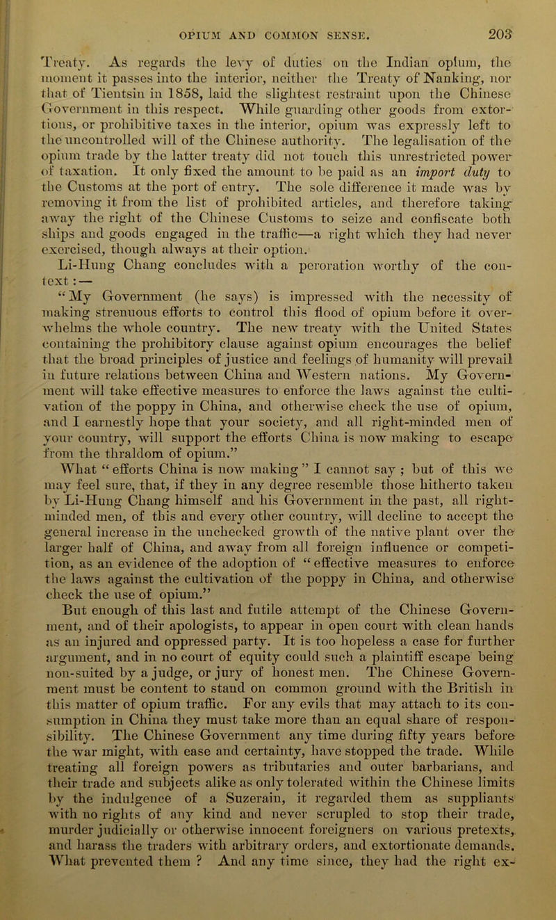 Treaty. As regards the levy of duties on the Indian opium, the moment it passes into the interior, neither the Treaty of Nanking, nor that of Tientsin in 1858, laid the slightest restraint upon the Chinese Government in this respect. While guarding other goods from extor- tions, or prohibitive taxes in the interior, opium was expressly left to the uncontrolled will of the Chinese authority. The legalisation of the opium trade by the latter treaty did not touch this unrestricted power of taxation. It only fixed the amount to be paid as an import duty to the Customs at the port of entry. The sole difference it made was by removing it from the list of prohibited articles, and therefore taking away the right of the Chinese Customs to seize and confiscate both ships and goods engaged in the traffic—a right which they had never exercised, though always at their option. Li-Hung Chang concludes with a peroration worthy of the con- text : — “My Government (he says) is impressed with the necessity of making strenuous efforts to control this flood of opium before it over- whelms the whole country. The new treaty with the United States containing the prohibitory clause against opium encourages the belief that the broad principles of justice and feelings of humanity will prevail in future relations between China and Western nations. My Govern- ment will take effective measures to enforce the laws against the culti- vation of the poppy in China, and otherwise check the use of opium, and I earnestly hope that your society, and all right-minded men of your country, will support the efforts China is now making to escape from the thraldom of opium.” What “ efforts China is now making ” I cannot say ; but of this we may feel sure, that, if they in any degree resemble those hitherto taken by Li-Hung Chang himself and his Government in the past, all right- minded men, of this and every other country, will decline to accept the general increase in the unchecked growth of the native plant over the larger half of China, and away from all foreign influence or competi- tion, as an evidence of the adoption of “effective measures to enforce the laws against the cultivation of the poppy in China, and otherwise check the use of opium.” But enough of this last and futile attempt of the Chinese Govern- ment, and of their apologists, to appear in open court with clean hands as an injured and oppressed party. It is too hopeless a case for further argument, and in no court of equity could such a plaintiff escape being non-suited by a judge, or jury of honest men. The Chinese Govern- ment must be content to stand on common ground with the British in this matter of opium traffic. For any evils that may attach to its con- sumption in China they must take more than an equal share of respon- sibility. The Chinese Government any time during fifty years before the war might, with ease and certainty, have stopped the trade. While treating all foreign powers as tributaries and outer barbarians, and their trade and subjects alike as only tolerated within the Chinese limits by the indulgence of a Suzerain, it regarded them as suppliants with no rights of any kind and never scrupled to stop their trade, murder judicially or otherwise innocent foreigners on various pretexts, and harass the traders with arbitrary orders, and extortionate demands. What prevented them ? And any time since, they had the right ex-