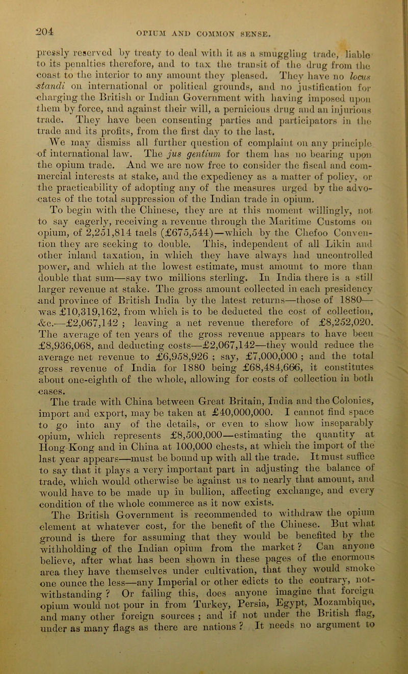 pressly reserved by treaty to deal with it as a smuggling trade, liable to its penalties therefore, and to tax the transit of the drug from the coast to the interior to any amount they pleased. They have no locus -standi on international or political grounds, and no justification for •charging the British or Indian Government with having imposed upon them by force, and against their will, a pernicious drug and an injurious trade. They have been consenting parties and participators in tin- trade and its profits, from the first day to the last. We may dismiss all further question of complaint on any principle of international law. The jus gentium for them has no bearing upon the opium trade. And we are now free to consider the fiscal and com- mercial interests at stake, and the expediency as a matter of policy, or the practicability of adopting any of the measures urged by the advo- cates of the total suppression of the Indian trade in opium. To begin with the Chinese, they are at this moment willingly, not to say eagerly, receiving a revenue through the Maritime Customs on opium, of 2,251,814 taels (£675,544)—which by the Chefoo Conven- tion they are seeking to double. This, independent of all Likin and other inland taxation, in which they have always had uncontrolled power, and which at the lowest estimate, must amount to more than double that sum—say two millions sterling. In India there is a still larger revenue at stake. The gross amount collected in each presidency .and province of British India by the latest returns—those of 1880'— was £10,319,162, from which is to be deducted the cost of collection, &c.—£2,067,142 ; leaving a net revenue therefore of £8,252,020. The average of ten years of the gross revenue appears to have been £8,936,068, and deducting costs—£2,067,142—they would reduce the average net revenue to £6,958,926 ; say, £7,000,000 ; and the total gross revenue of India for 1880 being £68,484,666, it constitutes about one-eiglith of the whole, allowing for costs of collection in both cases. The trade with China between Great Britain, India and the Colonies, import and export, may be taken at £40,000,000. I cannot find space to go into any of the details, or even to show how inseparably opium, which represents £8,500,000—estimating the quantity at Hong Kong and in China at 100,000 chests, at which the import of the last year appears—must be bound up with all the trade. It must suffice to say that it plays a very important part in adjusting the balance of trade, which would otherwise be against us to nearly that amount, and would have to be made up in bullion, affecting exchange, and every condition of the whole commerce as it now exists. The British Government is recommended to withdraw the opium element at whatever cost, for the benefit of the Chinese. But v hat ground is there for assuming that they would be benefited by the withholding of the Indian opium from the market ? Can anyone believe, after what has been shown in these pages of the enormous area they have themselves under cultivation, that they would smoke one ounce the less—any Imperial or other edicts to the contrary, not- withstanding ? Or failing this, does anyone imagine that foreign opium would not pour in from Turkey, Persia, Egypt, Mozambique, and many other foreign sources ; and if not under the British flag, under as many flags as there are nations ? It needs no argument to