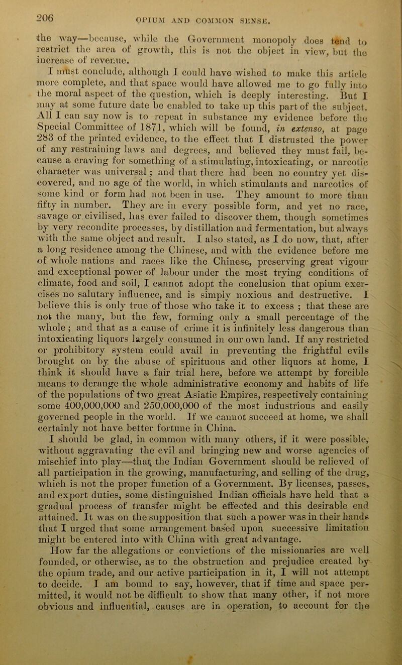 the way—because, while the Government monopoly does tend to restrict the area of growth, this is not the object in view, but the increase of revenue. I must conclude, although I could have wished to make this article more complete, and that space would have allowed me to go fully into the moral aspect of the question, which is deeply interesting. But 1 may at some future date bo enabled to take up this part of the subject. All I can say now is to repeat in substance my evidence before the Special Committee of 1871, which will be found, in extenso, at page 283 of the printed evidence, to the effect that I distrusted the power of any restraining laws and degrees, and believed they must fail, be- cause a craving for something of a stimulating, intoxicating, or narcotic character was universal; and that there had been no country yet dis- covered, and no age of the world, in which stimulants and narcotics of some kind or form had not been in use. They amount to more than fifty in number. They are in every possible form, and yet no race, savage or civilised, has ever failed to discover them, though sometimes by very recondite processes, by distillation and fermentation, but always with the same object and result. I also stated, as I do now, that, after a long residence among the Chinese, and with the evidence before me of whole nations and races like the Chinese, preserving great vigour and exceptional power of labour under the most trying conditions of climate, food and soil, I cannot adopt the conclusion that opium exer- cises no salutary influence, and is simply noxious and destructive. I believe this is only true of those who take it to excess ; that these are not the many, but the few, forming only a small percentage of the whole; and that as a cause of crime it is infinitely less dangerous than intoxicating liquors largely consumed in our own land. If any restricted or prohibitory system could avail in preventing the frightful evils brought on by the abuse of spirituous and other liquors at home, 1 think it should have a fair trial here, before we attempt by forcible means to derange the whole administrative economy and habits of life of the populations of two great Asiatic Empires, respectively containing some 400,000,000 and 250,000,000 of the most industrious and easily governed people in the world. If we cannot succeed at home, we shall certainly not have better fortune in China. I should be glad, in common with many others, if it were possible, without aggravating the evil and bringing new and worse agencies of mischief into play—that the Indian Government should be relieved of all participation in the growing, manufacturing, and selling of the drug, which is not the proper function of a Government. By licenses, passes, and export duties, some distinguished Indian officials have held that a gradual process of transfer might be effected and this desirable end attained. It was on the supposition that such a power was in their hands that I urged that some arrangement based upon successive limitation might be entered into with China with great advantage. How far the allegations or convictions of the missionaries are well founded, or otherwise, as to the obstruction and prejudice created by the opium trade, and our active participation in it, I will not attempt to decide. I am bound to say, however, that if time and space per- mitted, it would not be difficult to show that many other, if not more obvious and influential, causes are in operation, to account for the