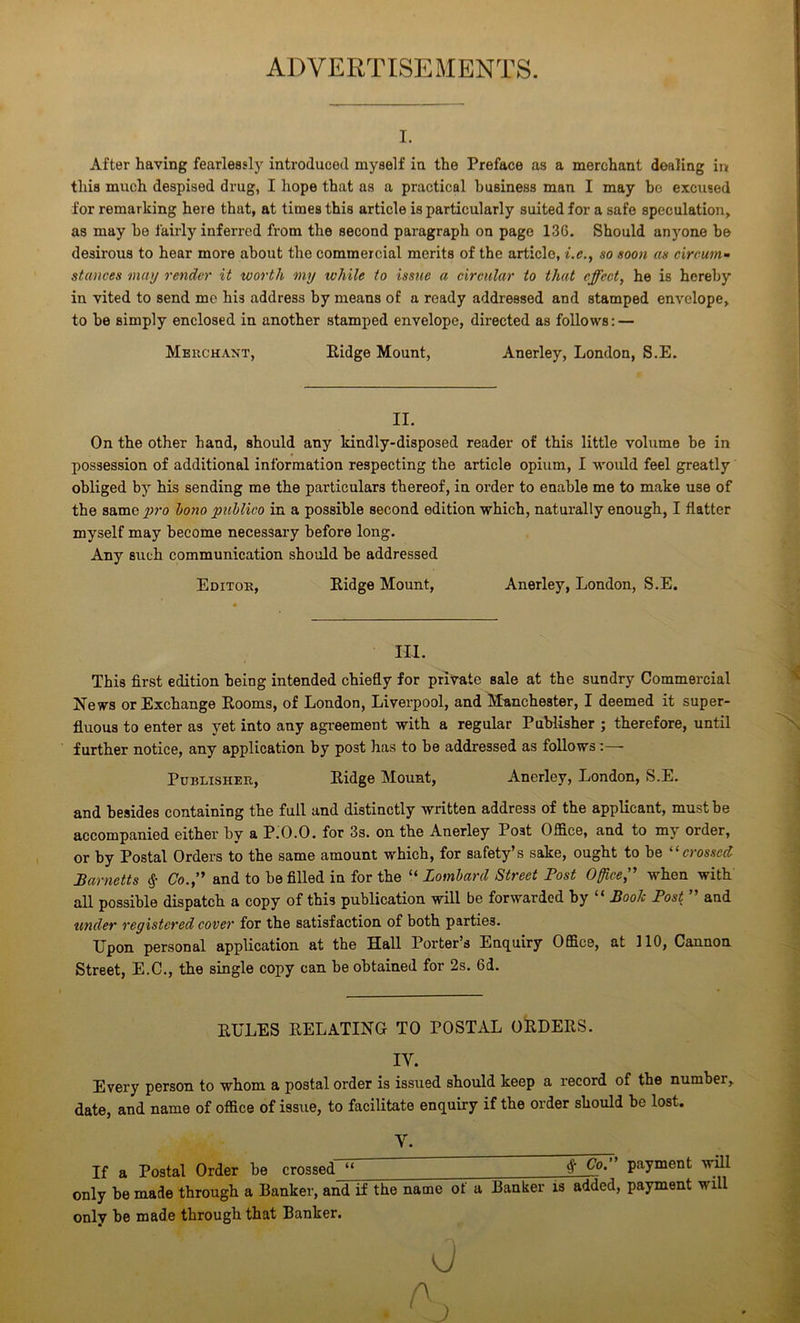 ADVERTISEMENTS. I. After having fearlessly introduced myself in the Preface as a merchant dealing in this much despised drug, I hope that as a practical business man I may bo excused for remarking here that, at times this article is particularly suited for a safe speculation, as may bo fairly inferred from the second paragraph on page 136. Should anyone be desirous to hear more about the commercial merits of the article, i.e., so soon as circum- stances may render it worth my ivhile to issue a circular to that effect, he is hereby in vited to send me his address by means of a ready addressed and stamped envelope, to be simply enclosed in another stamped envelope, directed as follows: — Merchant, Ridge Mount, Anerley, London, S.E. II. On the other hand, should any kindly-disposed reader of this little volume be in possession of additional information respecting the article opium, I would feel greatly obliged by his sending me the particulars thereof, in order to enable me to make use of the same^;ro bono publico in a possible second edition which, naturally enough, I flatter myself may become necessary before long. Any such communication should be addressed Editor, Ridge Mount, Anerley, London, S.E. HI. This first edition being intended chiefly for private sale at the sundry Commercial News or Exchange Rooms, of London, Liverpool, and Manchester, I deemed it super- fluous to enter as yet into any agreement with a regular Publisher ; therefore, until further notice, any application by post has to be addressed as follows:— Publisher, Ridge Mount, Anerley, London, S.E. and besides containing the full and distinctly written address of the applicant, must be accompanied either by a P.O.O. for 3s. on the Anerley Post Office, and to my order, or by Postal Orders to the same amount which, for safety’s sake, ought to be “crossed Barnetts % Co.,” and to be filled in for the “ Lombard Street Post Office,” when with all possible dispatch a copy of this publication will be forwarded by “ Book Post ” and tinder registered cover for the satisfaction of both parties. Upon personal application at the Hall Porter’s Enquiry Office, at 110, Cannon Street, E.C., the single copy can be obtained for 2s. 6d. RULES RELATING TO POSTAL ORDERS. IV. Every person to whom a postal order is issued should keep a record of the number, date, and name of office of issue, to facilitate enquiry if the order should be lost. Y. If a Postal Order be crossed “ ft Co'’’ Payment ‘vvp only be made through a Banker, and if the name of a Banker is added, payment will only be made through that Banker. 0 A