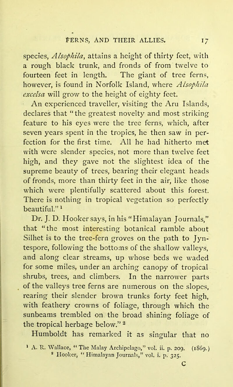species, Alsophila, attains a height of thirty feet, with a rough black trunk, and fronds of from twelve to fourteen feet in length. The giant of tree ferns, however, is found in Norfolk Island, where Alsophila excelsa will grow to the height of eighty feet. An experienced traveller, visiting the Aru Islands, declares that “the greatest novelty and most striking feature to his eyes were the tree ferns, which, after seven years spent in the tropics, he then saw in per- fection for the first time. All he had hitherto met with were slender species, not more than twelve feet high, and they gave not the slightest idea of the supreme beauty of trees, bearing their elegant heads of fronds, more than thirty feet in the air, like those which were plentifully scattered about this forest. There is nothing in tropical vegetation so perfectly beautiful.” 1 Dr. J. D. Hooker says, in his “Himalayan Journals,” that “the most interesting botanical ramble about Silhet is to the tree-fern groves on the path to Jyn- tespore, following the bottoms of the shallow valleys, and along clear streams, up whose beds we waded for some miles, under an arching canopy of tropical shrubs, trees, and climbers. In the narrower parts of the valleys tree ferns are numerous on the slopes, rearing their slender brown trunks forty feet high, with feathery crowns of foliage, through which the sunbeams trembled on the broad shining foliage of the tropical herbage below.” 2 Humboldt has remarked it as singular that no 1 A. R. Wallace, “ The Malay Archipelago,” vol. ii. p. 209. (1869.) 2 Hooker, “ Himalayan Journals,” vol. i. p. 325. C