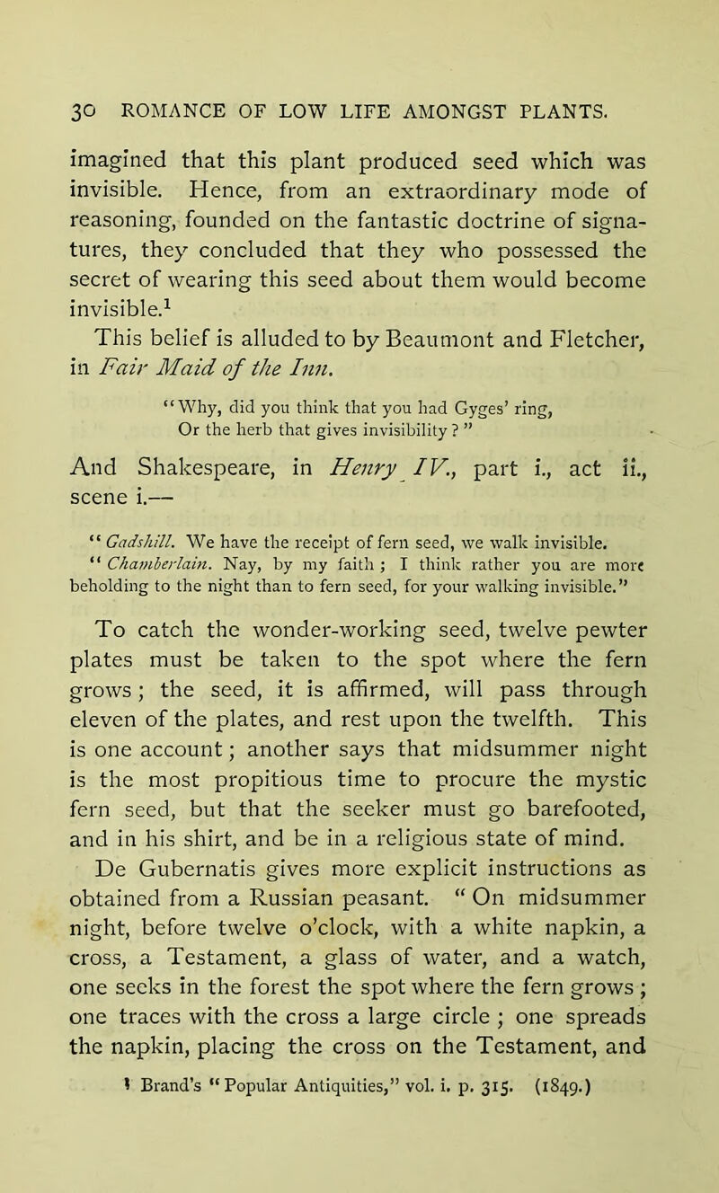 imagined that this plant produced seed which was invisible. Hence, from an extraordinary mode of reasoning, founded on the fantastic doctrine of signa- tures, they concluded that they who possessed the secret of wearing this seed about them would become invisible.1 This belief is alluded to by Beaumont and Fletcher, in Fair Maid of the Inn. “Why, did you think that you had Gyges’ ring, Or the herb that gives invisibility ? ” And Shakespeare, in Henry IV., part i., act li., scene i.— “ Gadshill. We have the receipt of fern seed, we walk invisible. “ Chamberlain. Nay, by my faith ; I think rather you are more beholding to the night than to fern seed, for your walking invisible.” To catch the wonder-working seed, twelve pewter plates must be taken to the spot where the fern grows; the seed, it is affirmed, will pass through eleven of the plates, and rest upon the twelfth. This is one account; another says that midsummer night is the most propitious time to procure the mystic fern seed, but that the seeker must go barefooted, and in his shirt, and be in a religious state of mind. De Gubernatis gives more explicit instructions as obtained from a Russian peasant. “ On midsummer night, before twelve o’clock, with a white napkin, a cross, a Testament, a glass of water, and a watch, one seeks in the forest the spot where the fern grows ; one traces with the cross a large circle ; one spreads the napkin, placing the cross on the Testament, and * Brand’s “Popular Antiquities,” vol. i. p. 315. (1849.)
