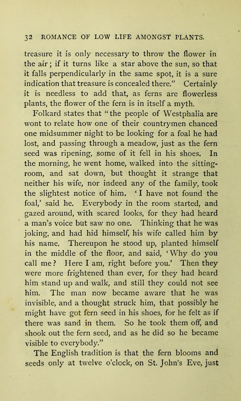 treasure it is only necessary to throw the flower in the a-ir; if it turns like a star above the sun, so that it falls perpendicularly in the same spot, it is a sure indication that treasure is concealed there.” Certainly it is needless to add that, as ferns are flowerless plants, the flower of the fern is in itself a myth. Folkard states that “the people of Westphalia are wont to relate how one of their countrymen chanced one midsummer night to be looking for a foal he had lost, and passing through a meadow, just as the fern seed was ripening, some of it fell in his shoes. In the morning, he went home, walked into the sitting- room, and sat down, but thought it strange that neither his wife, nor indeed any of the family, took the slightest notice of him. ‘ I have not found the foal,’ said he. Everybody in the room started, and gazed around, with scared looks, for they had heard a man’s voice but saw no one. Thinking that he was joking, and had hid himself, his wife called him by his name. Thereupon he stood up, planted himself in the middle of the floor, and said, ‘Why do you call me ? Here I am, right before you.’ Then they were more frightened than ever, for they had heard him stand up and walk, and still they could not see him. The man now became aware that he was invisible, and a thought struck him, that possibly he might have got fern seed in his shoes, for he felt as if there was sand in them. So he took them off, and shook out the fern seed, and as he did so he became visible to everybody.” The English tradition is that the fern blooms and seeds only at twelve o’clock, on St. John’s Eve, just