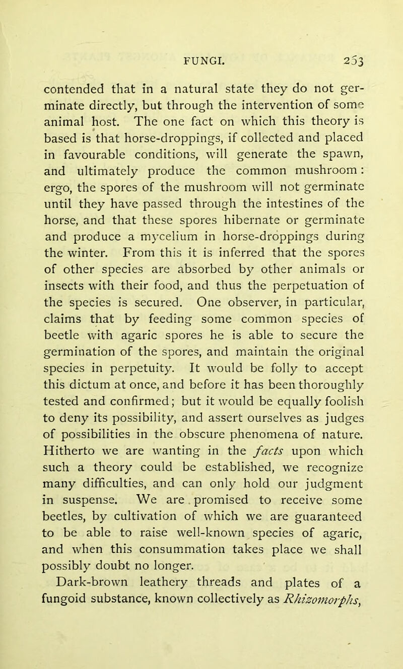 contended that in a natural state they do not ger- minate directly, but through the intervention of some animal host. The one fact on which this theory is based is that horse-droppings, if collected and placed in favourable conditions, will generate the spawn, and ultimately produce the common mushroom: ergo, the spores of the mushroom will not germinate until they have passed through the intestines of the horse, and that these spores hibernate or germinate and produce a mycelium in horse-droppings during the winter. From this it is inferred that the spores of other species are absorbed by other animals or insects with their food, and thus the perpetuation of the species is secured. One observer, in particular, claims that by feeding some common species of beetle with agaric spores he is able to secure the germination of the spores, and maintain the original species in perpetuity. It would be folly to accept this dictum at once, and before it has been thoroughly tested and confirmed; but it would be equally foolish to deny its possibility, and assert ourselves as judges of possibilities in the obscure phenomena of nature. Hitherto we are wanting in the facts upon which such a theory could be established, we recognize many difficulties, and can only hold our judgment in suspense. We are promised to receive some beetles, by cultivation of which we are guaranteed to be able to raise well-known species of agaric, and when this consummation takes place we shall possibly doubt no longer. Dark-brown leathery threads and plates of a fungoid substance, known collectively as Rhizomorphs,