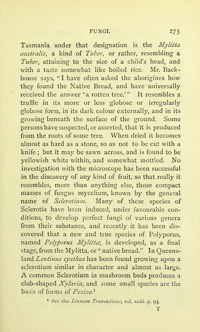 Tasmania under that designation is the Mylitta australis, a kind of Tuber, or rather, resembling a Tttber, attaining to the size of a child’s head, and with a taste somewhat like boiled rice. Mr. Back- house says, “ I have often asked the aborigines how they found the Native Bread, and have universally received the answer ‘a rotten tree.’” It resembles a truffle in its more or less globose or irregularly globose form, in its dark colour externally, and in its growing beneath the surface of the ground. Some persons have suspected, or asserted, that it is produced from the roots of some tree. When dried it becomes almost as hard as a stone, so as not to be cut with a knife; but it may be sawn across, and is found to be yellowish white within, and somewhat mottled. No investigation with the microscope has been successful in the discovery of any kind of fruit, so that really it resembles, more than anything else, those compact masses of fungus mycelium, known by the general name of Sclerotium. Many of these species of Sclerotia have been induced, under favourable con- ditions, to develop perfect fungi of various genera from their substance, and recently it has been dis- covered that a new and true species of Polyporus, named Polyporus Mylittce, is developed, as a final stage, from the Mylitta, or “ native bread.” In Queens- land Lentinus cyathus has been found growing upon a sclerotium similar in character and almost as large. A common Sclerotium in mushroom beds produces a club-shaped Xylaria, and some small species are the basis of forms of Peziza} 1 See also Liftman Transactions, vol. xxiii. p. 93.