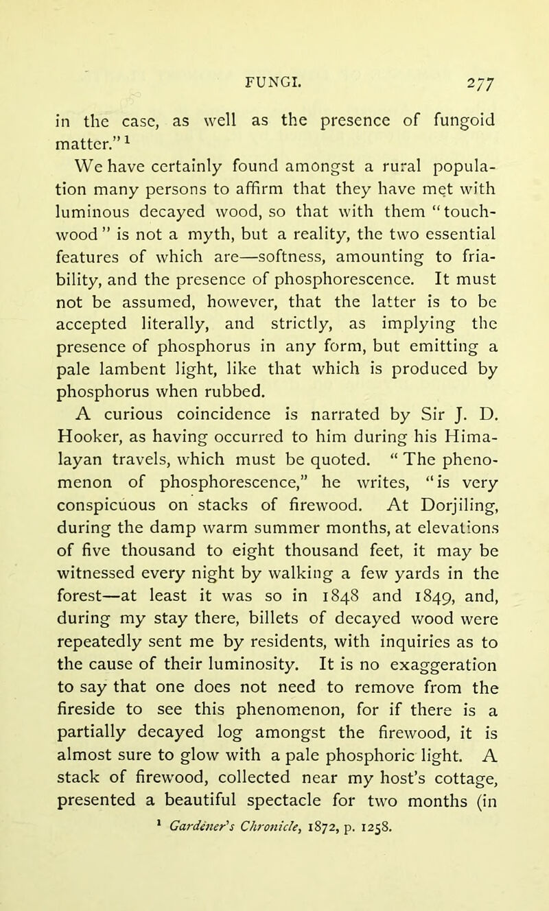 FUNGI. 2/7 in the case, as well as the presence of fungoid matter.”1 We have certainly found amongst a rural popula- tion many persons to affirm that they have met with luminous decayed wood, so that with them “touch- wood ” is not a myth, but a reality, the two essential features of which are—softness, amounting to fria- bility, and the presence of phosphorescence. It must not be assumed, however, that the latter is to be accepted literally, and strictly, as implying the presence of phosphorus in any form, but emitting a pale lambent light, like that which is produced by phosphorus when rubbed. A curious coincidence is narrated by Sir J. D. Hooker, as having occurred to him during his Hima- layan travels, which must be quoted. “ The pheno- menon of phosphorescence,” he writes, “is very conspicuous on stacks of firewood. At Dorjiling, during the damp warm summer months, at elevations of five thousand to eight thousand feet, it may be witnessed every night by walking a few yards in the forest—at least it was so in 1848 and 1849, and, during my stay there, billets of decayed wood were repeatedly sent me by residents, with inquiries as to the cause of their luminosity. It is no exaggeration to say that one does not need to remove from the fireside to see this phenomenon, for if there is a partially decayed log amongst the firewood, it is almost sure to glow with a pale phosphoric light. A stack of firewood, collected near my host’s cottage, presented a beautiful spectacle for two months (in 1 Gardener's Chronicle, 1872, p. 1258.