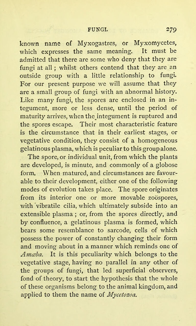 known name of Myxogastres, or Myxomycetes, which expresses the same meaning. It must be admitted that there are some who deny that they are fungi at all; whilst others contend that they are an outside group with a little relationship to fungi. For our present purpose we will assume that they are a small group of fungi with an abnormal history. Like many fungi, the spores are enclosed in an in- tegument, more or less dense, until the period of maturity arrives, when thejntegument is ruptured and the spores escape. Their most characteristic feature is the circumstance that in their earliest stages, or vegetative condition, they consist of a homogeneous gelatinous plasma, which is peculiar to this group alone. The spore, or individual unit, from which the plants are developed, is minute, and commonly of a globose form. When matured, and circumstances are favour- able to their development, either one of the following modes of evolution takes place. The spore originates from its interior one or more movable zoospores, with vibratile cilia, which ultimately subside into an extensible plasma ; or, from the spores directly, and by confluence, a gelatinous plasma is formed, which bears some resemblance to sarcode, cells of which possess the power of constantly changing their form and moving about in a manner which reminds one of Amceba. It is this peculiarity which belongs to the vegetative stage, having no parallel in any other of the groups of fungi, that led superficial observers, fond of theory, to start the hypothesis that the whole of these organisms belong to the animal kingdom, and applied to them the name of Mycetozoa.