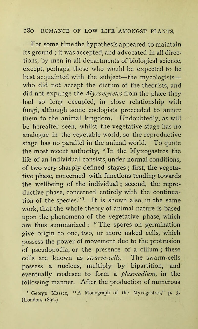 For some time the hypothesis appeared to maintain its ground ; it was accepted, and advocated in all direc- tions, by men in all departments of biological science, except, perhaps, those who would be expected to be best acquainted with the subject—the mycologists— who did not accept the dictum of the theorists, and did not expunge the Myxomycetes from the place they had so long occupied, in close relationship with fungi, although some zoologists proceeded to annex them to the animal kingdom. Undoubtedly, as will be hereafter seen, whilst the vegetative stage has no analogue in the vegetable world, so the reproductive stage has no parallel in the animal world. To quote the most recent authority, “ In the Myxogastres the life of an individual consists, under normal conditions, of two very sharply defined stages ; first, the vegeta- tive phase, concerned with functions tending towards the wellbeing of the individual ; second, the repro- ductive phase, concerned entirely with the continua- tion of the species.”1 It is shown also, in the same work, that the whole theory of animal nature is based upon the phenomena of the vegetative phase, which are thus summarized : “ The spores on germination give origin to one, two, or more naked cells, which possess the power of movement due to the protrusion of pseudopodia, or the presence of a cilium ; these cells are known as swarm-cells. The swarm-cells possess a nucleus, multiply by bipartition, and eventually coalesce to form a plasmodium, in the following manner. After the production of numerous 1 George Massee, “A Monograph of the Myxogastres,” p. 3. (London, 1892.)