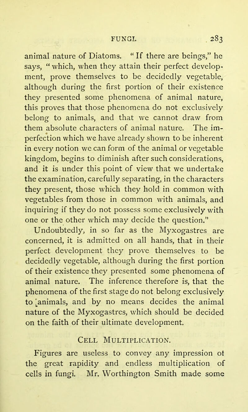 animal nature of Diatoms. “ If there are beings,” he says, “which, when they attain their perfect develop- ment, prove themselves to be decidedly vegetable, although during the first portion of their existence they presented some phenomena of animal nature, this proves that those phenomena do not exclusively belong to animals, and that we cannot draw from them absolute characters of animal nature. The im- « perfection which we have already shown to be inherent in every notion we can form of the animal or vegetable kingdom, begins to diminish after such considerations, and it is under this point of view that we undertake the examination, carefully separating, in the characters they present, those which they hold in common with vegetables from those in common with animals, and inquiring if they do not possess some exclusively with one or the other which may decide the question.” Undoubtedly, in so far as the Myxogastres are concerned, it is admitted on all hands, that in their perfect development they prove themselves to be decidedly vegetable, although during the first portion of their existence they presented some phenomena of animal nature. The inference therefore is, that the phenomena of the first stage do not belong exclusively to [animals, and by no means decides the animal nature of the Myxogastres, which should be decided on the faith of their ultimate development. Cell Multiplication. Figures are useless to convey any impression ot the great rapidity and endless multiplication of cells in fungi. Mr. Worthington Smith made some