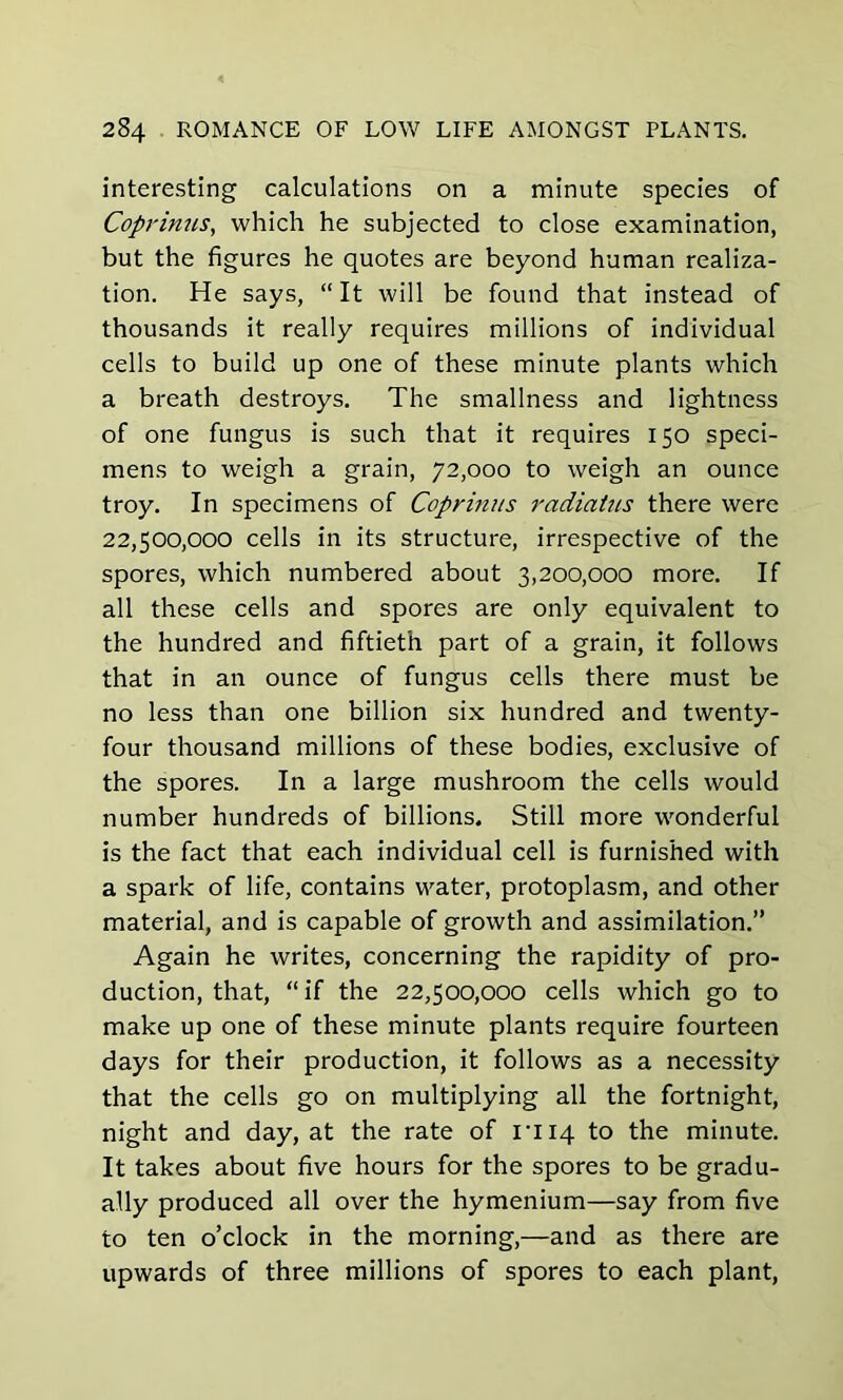 interesting calculations on a minute species of Coprinus, which he subjected to close examination, but the figures he quotes are beyond human realiza- tion. He says, “It will be found that instead of thousands it really requires millions of individual cells to build up one of these minute plants which a breath destroys. The smallness and lightness of one fungus is such that it requires 150 speci- mens to weigh a grain, 72,000 to weigh an ounce troy. In specimens of Coprinus radiatus there were 22,500,000 cells in its structure, irrespective of the spores, which numbered about 3,200,000 more. If all these cells and spores are only equivalent to the hundred and fiftieth part of a grain, it follows that in an ounce of fungus cells there must be no less than one billion six hundred and twenty- four thousand millions of these bodies, exclusive of the spores. In a large mushroom the cells would number hundreds of billions. Still more wonderful is the fact that each individual cell is furnished with a spark of life, contains water, protoplasm, and other material, and is capable of growth and assimilation.” Again he writes, concerning the rapidity of pro- duction, that, “if the 22,500,000 cells which go to make up one of these minute plants require fourteen days for their production, it follows as a necessity that the cells go on multiplying all the fortnight, night and day, at the rate of rii4 to the minute. It takes about five hours for the spores to be gradu- ally produced all over the hymenium—say from five to ten o’clock in the morning,—and as there are upwards of three millions of spores to each plant,