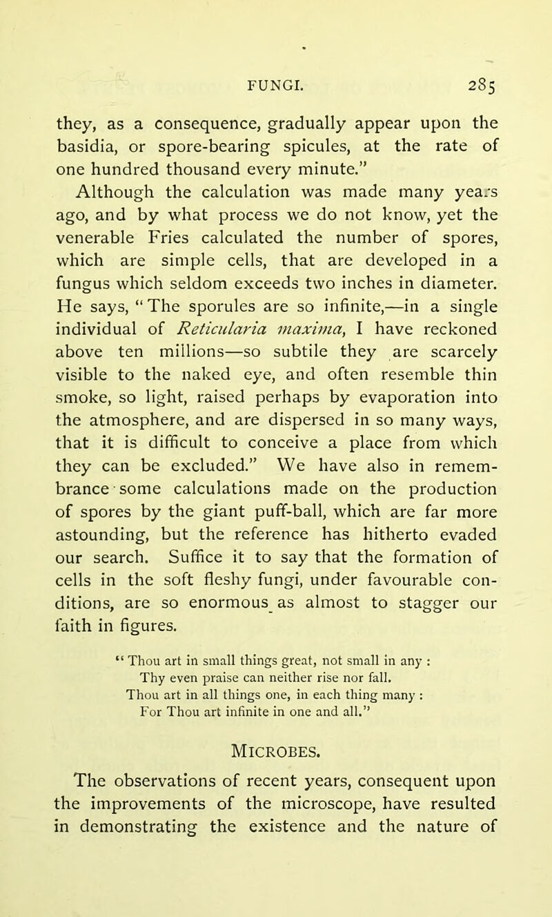 they, as a consequence, gradually appear upon the basidia, or spore-bearing spicules, at the rate of one hundred thousand every minute.” Although the calculation was made many years ago, and by what process we do not know, yet the venerable Fries calculated the number of spores, which are simple cells, that are developed in a fungus which seldom exceeds two inches in diameter. He says, “ The sporules are so infinite,—in a single individual of Reticularia maxima, I have reckoned above ten millions—so subtile they are scarcely visible to the naked eye, and often resemble thin smoke, so light, raised perhaps by evaporation into the atmosphere, and are dispersed in so many ways, that it is difficult to conceive a place from which they can be excluded.” We have also in remem- brance some calculations made on the production of spores by the giant puff-ball, which are far more astounding, but the reference has hitherto evaded our search. Suffice it to say that the formation of cells in the soft fleshy fungi, under favourable con- ditions, are so enormous as almost to stagger our faith in figures. “ Thou art in small things great, not small in any : Thy even praise can neither rise nor fall. Thou art in all things one, in each thing many : For Thou art infinite in one and all.” Microbes. The observations of recent years, consequent upon the improvements of the microscope, have resulted in demonstrating the existence and the nature of