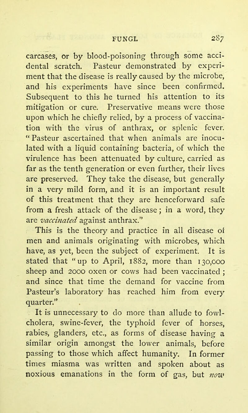 carcases, or by blood-poisoning through some acci- dental scratch. Pasteur demonstrated by experi- ment that the disease is really caused by the microbe, and his experiments have since been confirmed. Subsequent to this he turned his attention to its mitigation or cure. Preservative means were those upon which he chiefly relied, by a process of vaccina- tion with the virus of anthrax, or splenic fever. “ Pasteur ascertained that when animals are inocu- lated with a liquid containing bacteria, of which the virulence has been attenuated by culture, carried as far as the tenth generation or even further, their lives are preserved. They take the disease, but generally in a very mild form, and it is an important result of this treatment that they are henceforward safe from a fresh attack of the disease; in a word, they are vaccinated against anthrax.” This is the theory and practice in all disease of men and animals originating with microbes, which have, as yet, been the subject of experiment. It is stated that “up to April, 1882, more than 130,000 sheep and 2000 oxen or cows had been vaccinated ; and since that time the demand for vaccine from Pasteur’s laboratory has reached him from every quarter.” It is unnecessary to do more than allude to fowl- cholera, swine-fever, the typhoid fever of horses, rabies, glanders, etc., as forms of disease having a similar origin amongst the lower animals, before passing to those which affect humanity. In former times miasma was written and spoken about as noxious emanations in the form of gas, but now