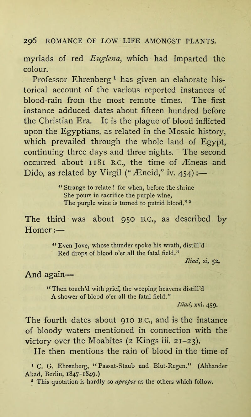 myriads of red Euglena, which had imparted the colour. Professor Ehrenberg 1 has given an elaborate his- torical account of the various reported instances of blood-rain from the most remote times. The first instance adduced dates about fifteen hundred before the Christian Era. It is the plague of blood inflicted upon the Egyptians, as related in the Mosaic history, which prevailed through the whole land of Egypt, continuing three days and three nights. The second occurred about 1181 B.C., the time of ^Eneas and Dido, as related by Virgil (“ ^Eneid,” iv. 454):— “ Strange to relate ! for when, before the shrine She pours in sacrifice the purple wine, The purple wine is turned to putrid blood.” 2 The third was about 950 B.C., as described by Homer:— “ Even Jove, whose thunder spoke his wrath, distill'd Red drops of blood o’er all the fatal field.” Iliad, xi. 52, And again— “Then touch’d with grief, the weeping heavens distill’d A shower of blood o’er all the fatal field.” Iliad, xvi. 459. The fourth dates about 910 B.C., and is the instance of bloody waters mentioned in connection with the victory over the Moabites (2 Kings iii. 21-23). He then mentions the rain of blood in the time of 1 C. G. Ehrenberg, “ Passat-Staub und Blut-Regen.” (Abhander Akad, Berlin, 1847-1849.)