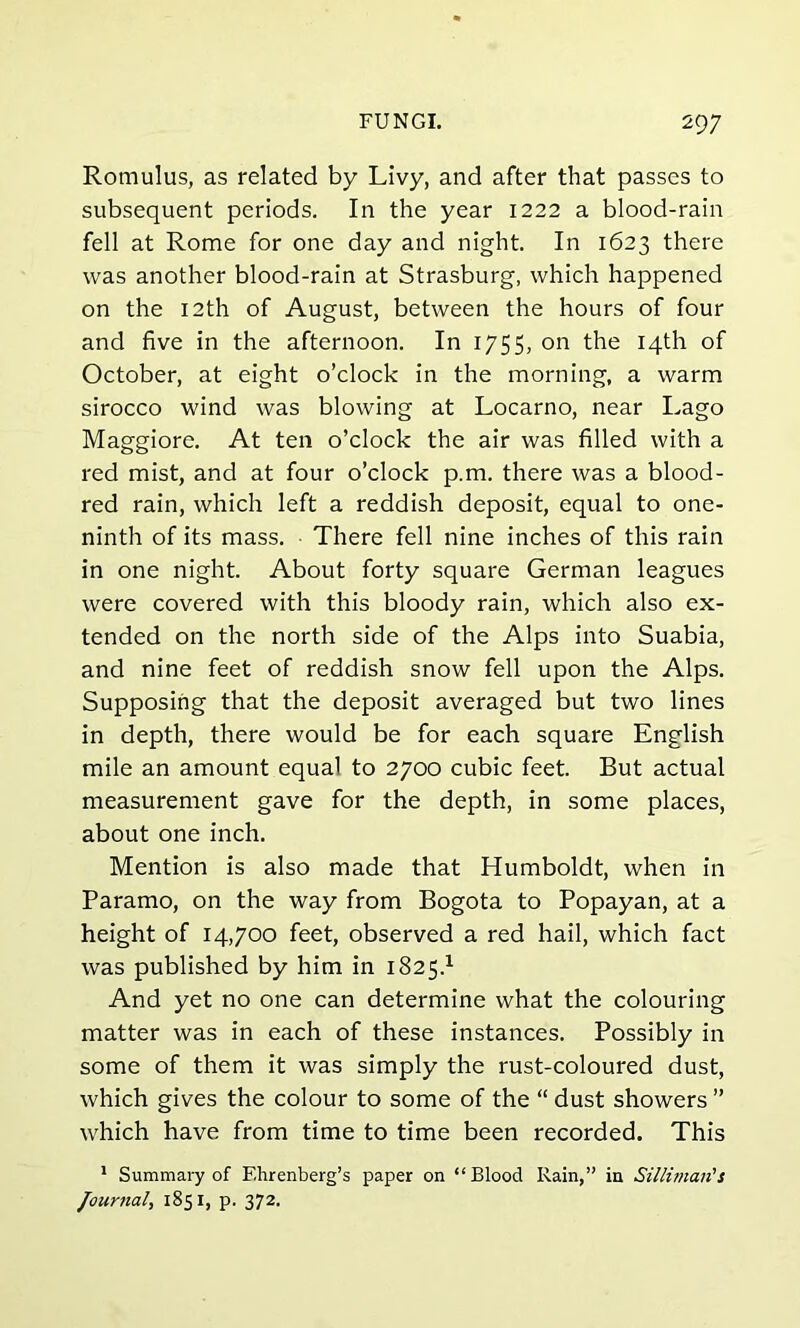 Romulus, as related by Livy, and after that passes to subsequent periods. In the year 1222 a blood-rain fell at Rome for one day and night. In 1623 there was another blood-rain at Strasburg, which happened on the 12th of August, between the hours of four and five in the afternoon. In 1755, on the 14th of October, at eight o’clock in the morning, a warm sirocco wind was blowing at Locarno, near Lago Maggiore. At ten o’clock the air was filled with a red mist, and at four o’clock p.m. there was a blood- red rain, which left a reddish deposit, equal to one- ninth of its mass. There fell nine inches of this rain in one night. About forty square German leagues were covered with this bloody rain, which also ex- tended on the north side of the Alps into Suabia, and nine feet of reddish snow fell upon the Alps. Supposing that the deposit averaged but two lines in depth, there would be for each square English mile an amount equal to 2700 cubic feet. But actual measurement gave for the depth, in some places, about one inch. Mention is also made that Humboldt, when in Paramo, on the way from Bogota to Popayan, at a height of 14,700 feet, observed a red hail, which fact was published by him in 182s.1 And yet no one can determine what the colouring matter was in each of these instances. Possibly in some of them it was simply the rust-coloured dust, which gives the colour to some of the “ dust showers ” which have from time to time been recorded. This 1 Summary of F.hrenberg’s paper on “Blood Rain,” in Silliman's Journal, 1851, p. 372.