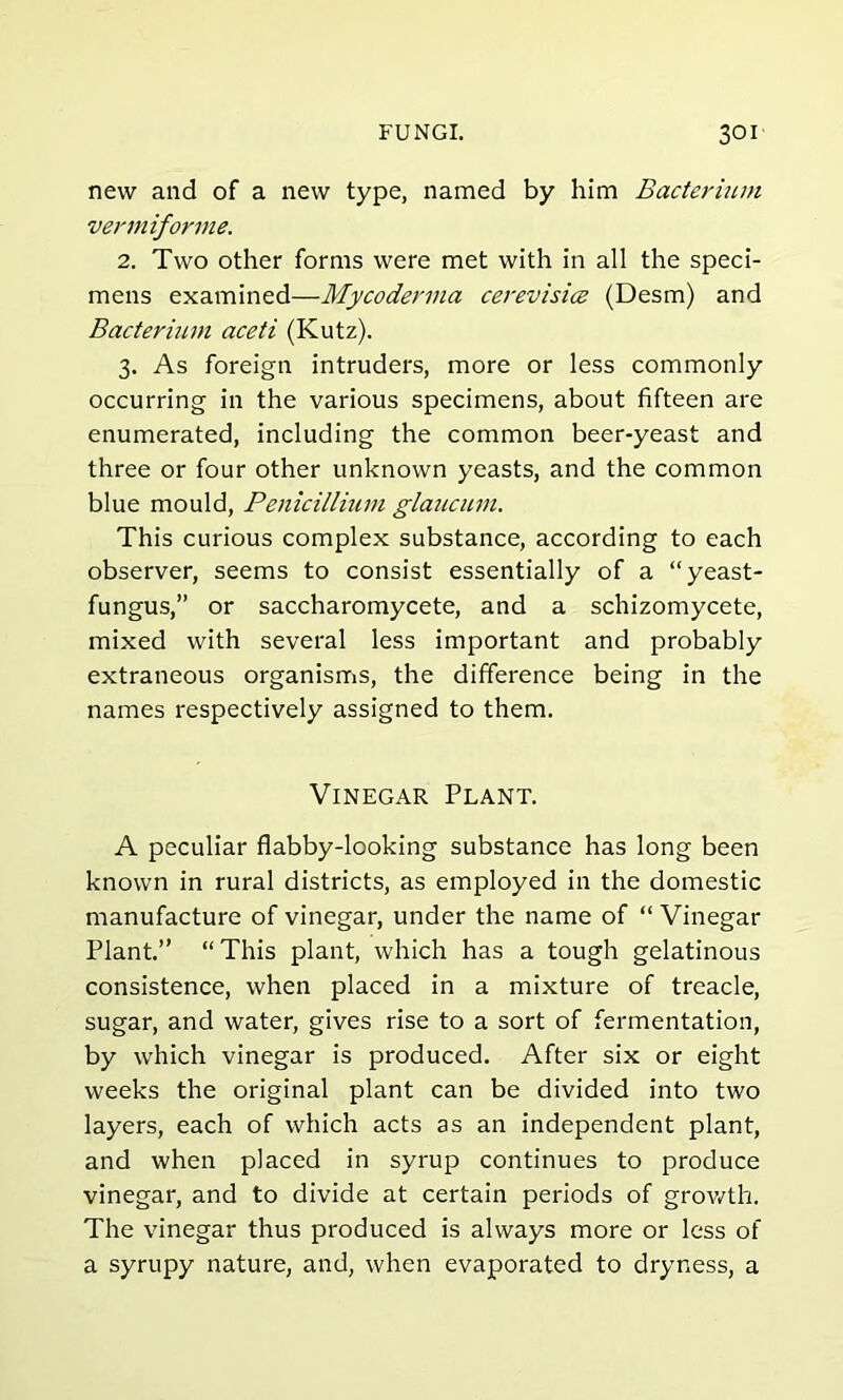 new and of a new type, named by him Bacterium vennifonne. 2. Two other forms were met with in all the speci- mens examined—Mycoderma cerevisice (Desm) and Bacterium aceti (Kutz). 3. As foreign intruders, more or less commonly occurring in the various specimens, about fifteen are enumerated, including the common beer-yeast and three or four other unknown yeasts, and the common blue mould, Penicillium glaucum. This curious complex substance, according to each observer, seems to consist essentially of a “yeast- fungus,” or saccharomycete, and a schizomycete, mixed with several less important and probably extraneous organisms, the difference being in the names respectively assigned to them. Vinegar Plant. A peculiar flabby-looking substance has long been known in rural districts, as employed in the domestic manufacture of vinegar, under the name of “ Vinegar Plant.” “This plant, which has a tough gelatinous consistence, when placed in a mixture of treacle, sugar, and water, gives rise to a sort of fermentation, by which vinegar is produced. After six or eight weeks the original plant can be divided into two layers, each of which acts as an independent plant, and when placed in syrup continues to produce vinegar, and to divide at certain periods of growth. The vinegar thus produced is always more or less of a syrupy nature, and, when evaporated to dryness, a
