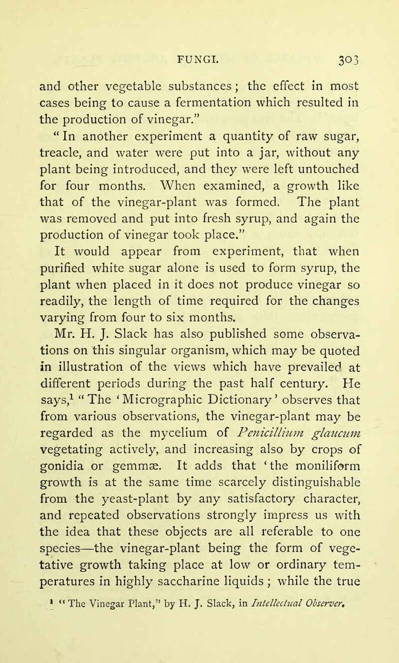 and other vegetable substances ; the effect in most cases being to cause a fermentation which resulted in the production of vinegar.” “ In another experiment a quantity of raw sugar, treacle, and water were put into a jar, without any plant being introduced, and they were left untouched for four months. When examined, a growth like that of the vinegar-plant was formed. The plant was removed and put into fresh syrup, and again the production of vinegar took place.” It would appear from experiment, that when purified white sugar alone is used to form syrup, the plant when placed in it does not produce vinegar so readily, the length of time required for the changes varying from four to six months. Mr. H. J. Slack has also published some observa- tions on this singular organism, which may be quoted in illustration of the views which have prevailed at different periods during the past half century. He says,1 “The ‘Micrographic Dictionary’ observes that from various observations, the vinegar-plant may be regarded as the mycelium of Penicillium glaucum vegetating actively, and increasing also by crops of gonidia or gemmae. It adds that ‘ the moniliform growth is at the same time scarcely distinguishable from the yeast-plant by any satisfactory character, and repeated observations strongly impress us with the idea that these objects are all referable to one species—the vinegar-plant being the form of vege- tative growth taking place at low or ordinary tem- peratures in highly saccharine liquids ; while the true * “ The Vinegar Plant,” by H. J. Slack, in Intellectual Observer.