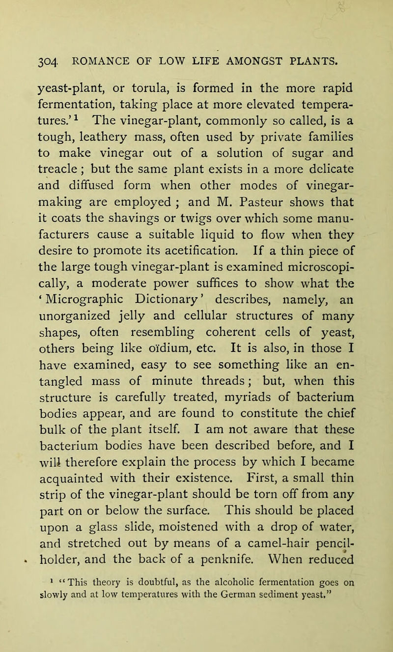 yeast-plant, or torula, is formed in the more rapid fermentation, taking place at more elevated tempera- tures.’ 1 The vinegar-plant, commonly so called, is a tough, leathery mass, often used by private families to make vinegar out of a solution of sugar and treacle; but the same plant exists in a more delicate and diffused form when other modes of vinegar- making are employed ; and M. Pasteur shows that it coats the shavings or twigs over which some manu- facturers cause a suitable liquid to flow when they desire to promote its acetification. If a thin piece of the large tough vinegar-plant is examined microscopi- cally, a moderate power suffices to show what the ‘ Micrographic Dictionary ’ describes, namely, an unorganized jelly and cellular structures of many shapes, often resembling coherent cells of yeast, others being like oi'dium, etc. It is also, in those I have examined, easy to see something like an en- tangled mass of minute threads; but, when this structure is carefully treated, myriads of bacterium bodies appear, and are found to constitute the chief bulk of the plant itself. I am not aware that these bacterium bodies have been described before, and I will therefore explain the process by which I became acquainted with their existence. First, a small thin strip of the vinegar-plant should be torn off from any part on or below the surface. This should be placed upon a glass slide, moistened with a drop of water, and stretched out by means of a camel-hair pencil- • holder, and the back of a penknife. When reduced 1 “This theory is doubtful, as the alcoholic fermentation goes on slowly and at low temperatures with the German sediment yeast.”