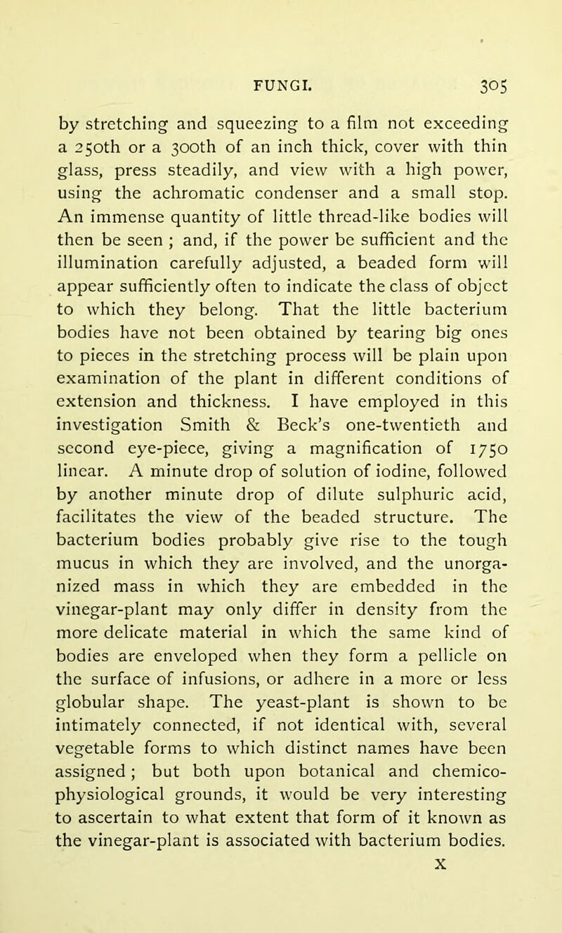 by stretching and squeezing to a film not exceeding a 250th or a 300th of an inch thick, cover with thin glass, press steadily, and view with a high power, using the achromatic condenser and a small stop. An immense quantity of little thread-like bodies will then be seen ; and, if the power be sufficient and the illumination carefully adjusted, a beaded form will appear sufficiently often to indicate the class of object to which they belong. That the little bacterium bodies have not been obtained by tearing big ones to pieces in the stretching process will be plain upon examination of the plant in different conditions of extension and thickness. I have employed in this investigation Smith & Beck’s one-twentieth and second eye-piece, giving a magnification of 1750 linear. A minute drop of solution of iodine, followed by another minute drop of dilute sulphuric acid, facilitates the view of the beaded structure. The bacterium bodies probably give rise to the tough mucus in which they are involved, and the unorga- nized mass in which they are embedded in the vinegar-plant may only differ in density from the more delicate material in which the same kind of bodies are enveloped when they form a pellicle on the surface of infusions, or adhere in a more or less globular shape. The yeast-plant is shown to be intimately connected, if not identical with, several vegetable forms to which distinct names have been assigned; but both upon botanical and chemico- physiological grounds, it would be very interesting to ascertain to what extent that form of it known as the vinegar-plant is associated with bacterium bodies.