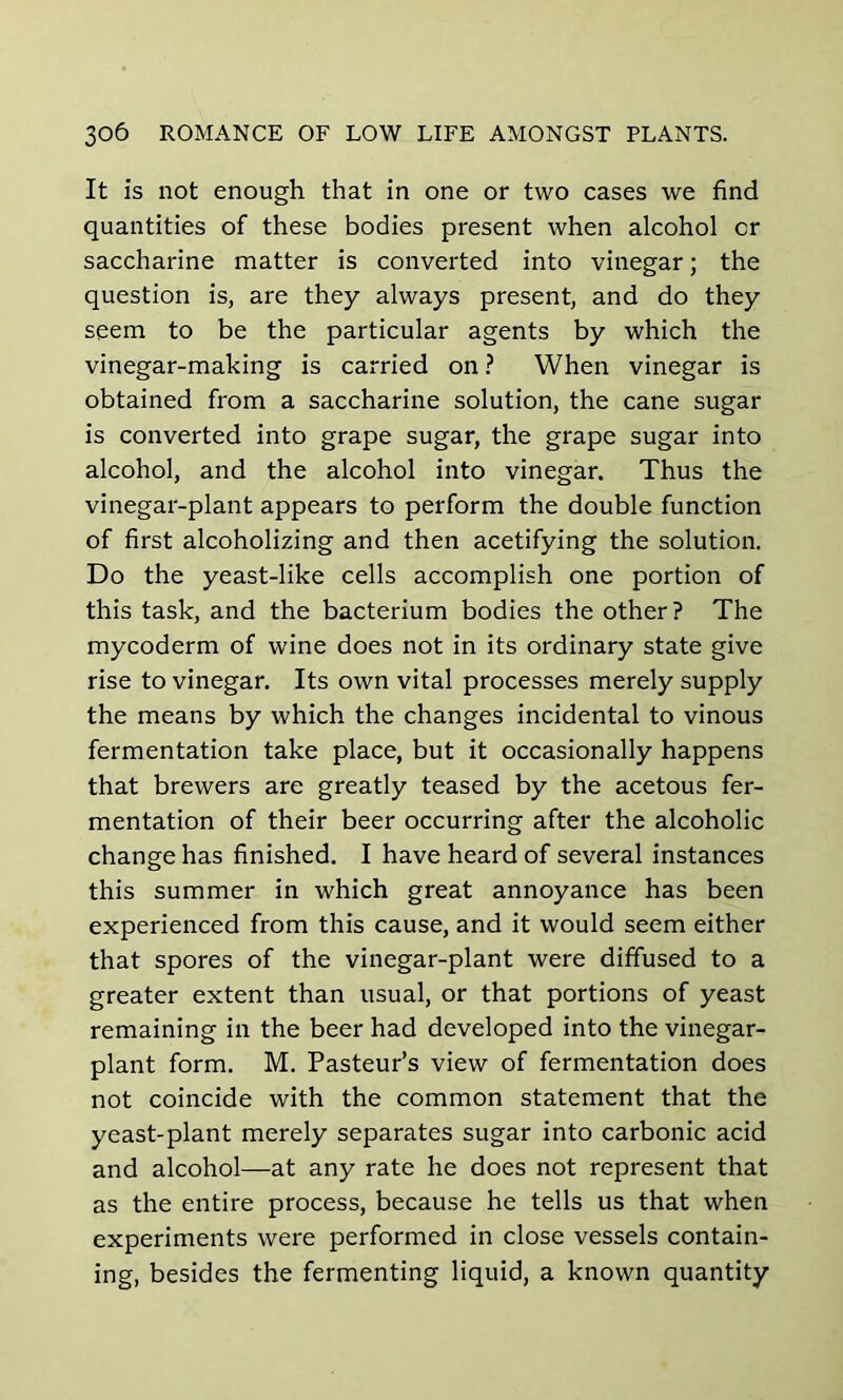 It is not enough that in one or two cases we find quantities of these bodies present when alcohol or saccharine matter is converted into vinegar; the question is, are they always present, and do they seem to be the particular agents by which the vinegar-making is carried on ? When vinegar is obtained from a saccharine solution, the cane sugar is converted into grape sugar, the grape sugar into alcohol, and the alcohol into vinegar. Thus the vinegar-plant appears to perform the double function of first alcoholizing and then acetifying the solution. Do the yeast-like cells accomplish one portion of this task, and the bacterium bodies the other? The mycoderm of wine does not in its ordinary state give rise to vinegar. Its own vital processes merely supply the means by which the changes incidental to vinous fermentation take place, but it occasionally happens that brewers are greatly teased by the acetous fer- mentation of their beer occurring after the alcoholic change has finished. I have heard of several instances this summer in which great annoyance has been experienced from this cause, and it would seem either that spores of the vinegar-plant were diffused to a greater extent than usual, or that portions of yeast remaining in the beer had developed into the vinegar- plant form. M. Pasteur’s view of fermentation does not coincide with the common statement that the yeast-plant merely separates sugar into carbonic acid and alcohol—at any rate he does not represent that as the entire process, because he tells us that when experiments were performed in close vessels contain- ing, besides the fermenting liquid, a known quantity