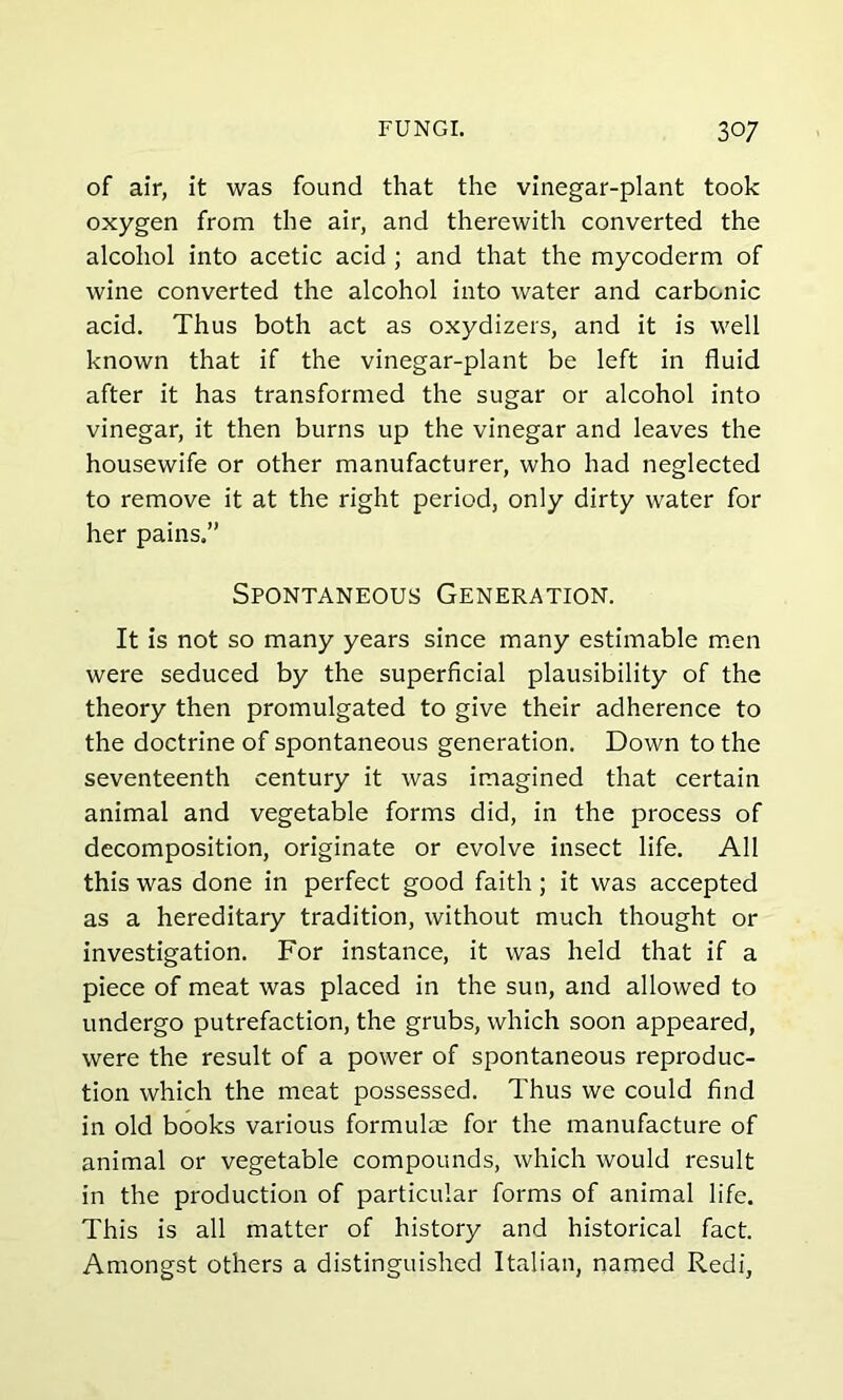 of air, it was found that the vinegar-plant took oxygen from the air, and therewith converted the alcohol into acetic acid ; and that the mycoderm of wine converted the alcohol into water and carbonic acid. Thus both act as oxydizers, and it is well known that if the vinegar-plant be left in fluid after it has transformed the sugar or alcohol into vinegar, it then burns up the vinegar and leaves the housewife or other manufacturer, who had neglected to remove it at the right period, only dirty water for her pains.” Spontaneous Generation. It is not so many years since many estimable men were seduced by the superficial plausibility of the theory then promulgated to give their adherence to the doctrine of spontaneous generation. Down to the seventeenth century it was imagined that certain animal and vegetable forms did, in the process of decomposition, originate or evolve insect life. All this was done in perfect good faith; it was accepted as a hereditary tradition, without much thought or investigation. For instance, it was held that if a piece of meat was placed in the sun, and allowed to undergo putrefaction, the grubs, which soon appeared, were the result of a power of spontaneous reproduc- tion which the meat possessed. Thus we could find in old books various formulae for the manufacture of animal or vegetable compounds, which would result in the production of particular forms of animal life. This is all matter of history and historical fact. Amongst others a distinguished Italian, named Redi,