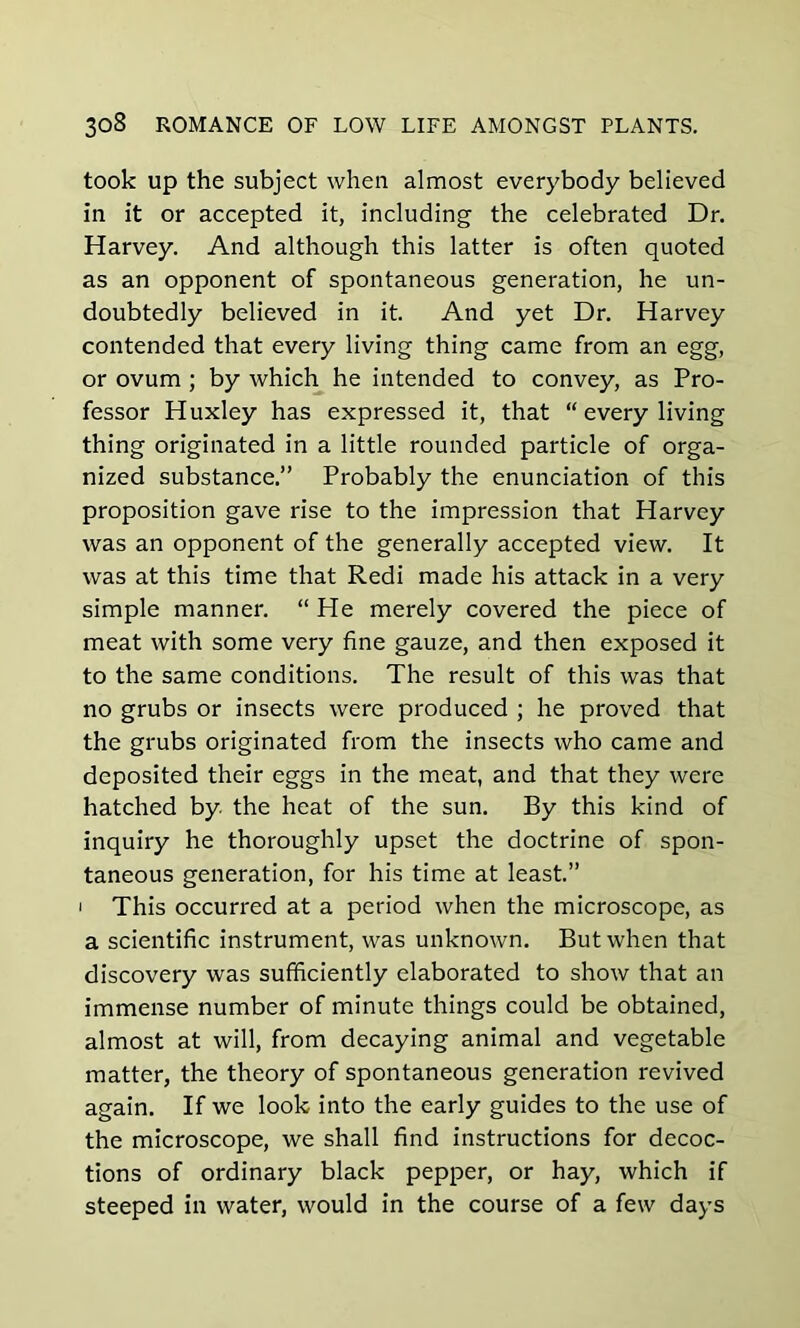 took up the subject when almost everybody believed in it or accepted it, including the celebrated Dr. Harvey. And although this latter is often quoted as an opponent of spontaneous generation, he un- doubtedly believed in it. And yet Dr. Harvey contended that every living thing came from an egg, or ovum ; by which he intended to convey, as Pro- fessor Huxley has expressed it, that “ every living thing originated in a little rounded particle of orga- nized substance.” Probably the enunciation of this proposition gave rise to the impression that Harvey was an opponent of the generally accepted view. It was at this time that Redi made his attack in a very simple manner. “ He merely covered the piece of meat with some very fine gauze, and then exposed it to the same conditions. The result of this was that no grubs or insects were produced ; he proved that the grubs originated from the insects who came and deposited their eggs in the meat, and that they were hatched by the heat of the sun. By this kind of inquiry he thoroughly upset the doctrine of spon- taneous generation, for his time at least.” i This occurred at a period when the microscope, as a scientific instrument, was unknown. But when that discovery was sufficiently elaborated to show that an immense number of minute things could be obtained, almost at will, from decaying animal and vegetable matter, the theory of spontaneous generation revived again. If we look into the early guides to the use of the microscope, we shall find instructions for decoc- tions of ordinary black pepper, or hay, which if steeped in water, would in the course of a few days