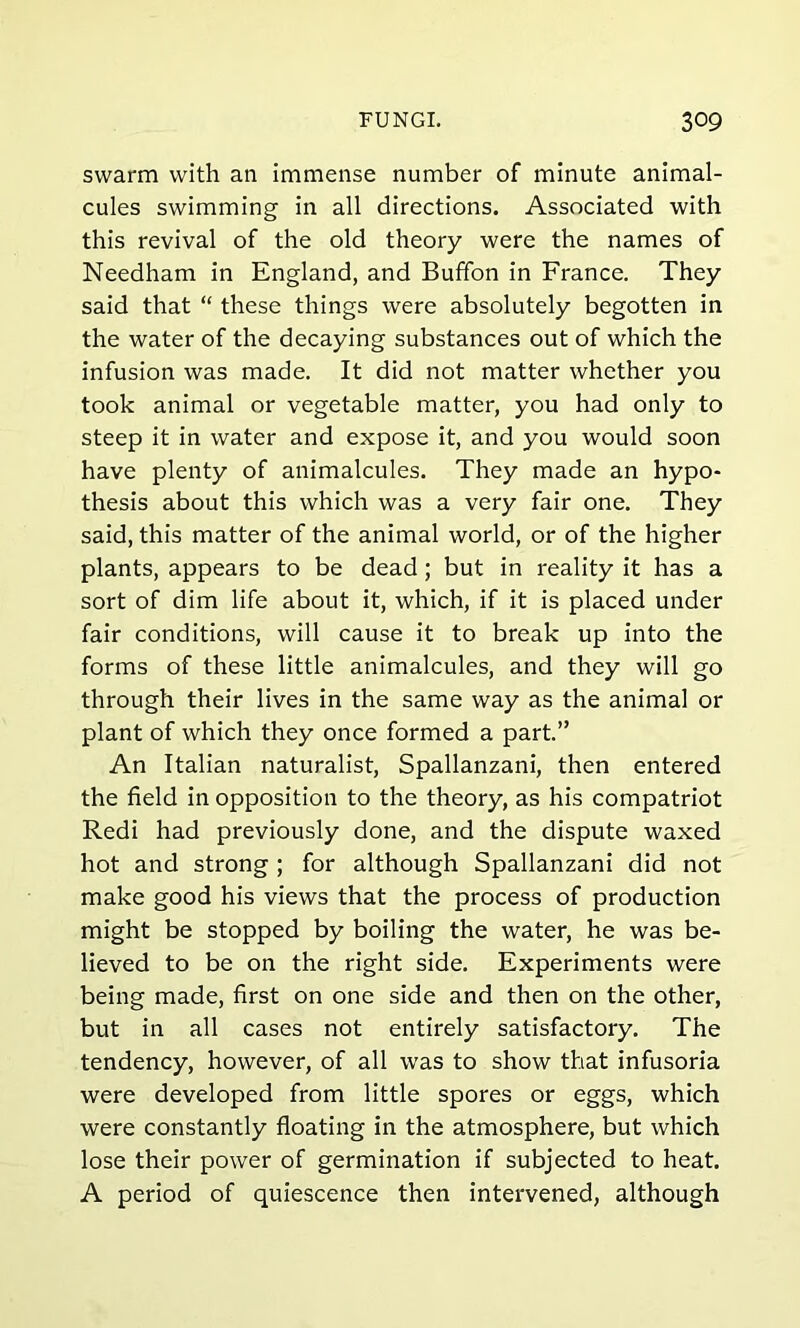 swarm with an immense number of minute animal- cules swimming in all directions. Associated with this revival of the old theory were the names of Needham in England, and Buffon in France. They said that “ these things were absolutely begotten in the water of the decaying substances out of which the infusion was made. It did not matter whether you took animal or vegetable matter, you had only to steep it in water and expose it, and you would soon have plenty of animalcules. They made an hypo- thesis about this which was a very fair one. They said, this matter of the animal world, or of the higher plants, appears to be dead; but in reality it has a sort of dim life about it, which, if it is placed under fair conditions, will cause it to break up into the forms of these little animalcules, and they will go through their lives in the same way as the animal or plant of which they once formed a part.” An Italian naturalist, Spallanzani, then entered the field in opposition to the theory, as his compatriot Redi had previously done, and the dispute waxed hot and strong ; for although Spallanzani did not make good his views that the process of production might be stopped by boiling the water, he was be- lieved to be on the right side. Experiments were being made, first on one side and then on the other, but in all cases not entirely satisfactory. The tendency, however, of all was to show that infusoria were developed from little spores or eggs, which were constantly floating in the atmosphere, but which lose their power of germination if subjected to heat. A period of quiescence then intervened, although