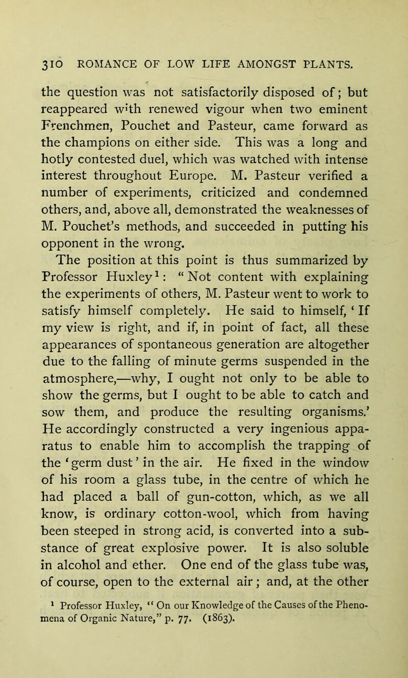 the question was not satisfactorily disposed of; but reappeared w]‘th renewed vigour when two eminent Frenchmen, Pouchet and Pasteur, came forward as the champions on either side. This was a long and hotly contested duel, which was watched with intense interest throughout Europe. M. Pasteur verified a number of experiments, criticized and condemned others, and, above all, demonstrated the weaknesses of M. Pouchet’s methods, and succeeded in putting his opponent in the wrong. The position at this point is thus summarized by Professor Huxley1: “Not content with explaining the experiments of others, M. Pasteur went to work to satisfy himself completely. He said to himself, ‘ If my view is right, and if, in point of fact, all these appearances of spontaneous generation are altogether due to the falling of minute germs suspended in the atmosphere,—why, I ought not only to be able to show the germs, but I ought to be able to catch and sow them, and produce the resulting organisms.’ He accordingly constructed a very ingenious appa- ratus to enable him to accomplish the trapping of the ‘germ dust’ in the air. He fixed in the window of his room a glass tube, in the centre of which he had placed a ball of gun-cotton, which, as we all know, is ordinary cotton-wool, which from having been steeped in strong acid, is converted into a sub- stance of great explosive power. It is also soluble in alcohol and ether. One end of the glass tube was, of course, open to the external air; and, at the other 1 Professor Huxley, “ On our Knowledge of the Causes of the Pheno- mena of Organic Nature,” p. 77. (1863).