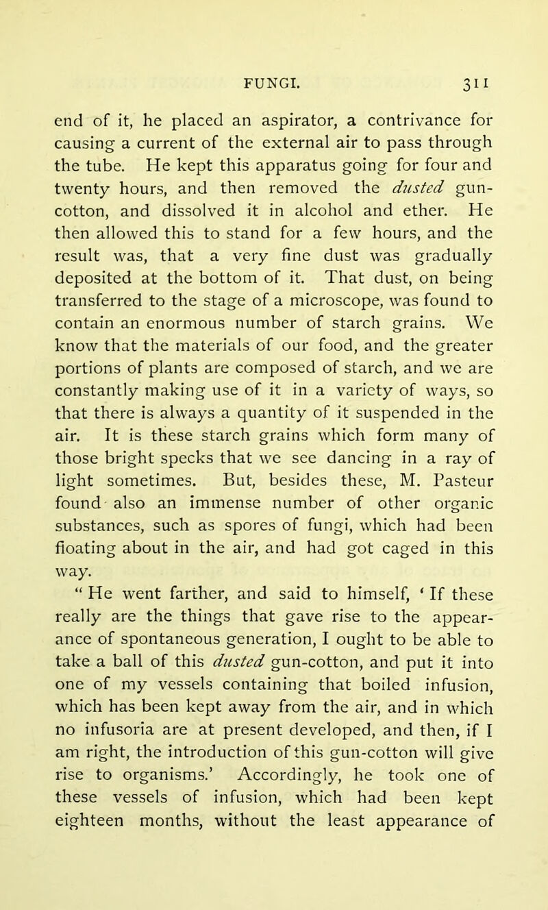 end of it, he placed an aspirator, a contrivance for causing a current of the external air to pass through the tube. He kept this apparatus going for four and twenty hours, and then removed the dusted gun- cotton, and dissolved it in alcohol and ether. He then allowed this to stand for a few hours, and the result was, that a very fine dust was gradually deposited at the bottom of it. That dust, on being transferred to the stage of a microscope, was found to contain an enormous number of starch grains. We know that the materials of our food, and the greater portions of plants are composed of starch, and we are constantly making use of it in a variety of ways, so that there is always a quantity of it suspended in the air. It is these starch grains which form many of those bright specks that we see dancing in a ray of light sometimes. But, besides these, M. Pasteur found also an immense number of other organic substances, such as spores of fungi, which had been floating about in the air, and had got caged in this way. “ He went farther, and said to himself, ‘ If these really are the things that gave rise to the appear- ance of spontaneous generation, I ought to be able to take a ball of this dusted gun-cotton, and put it into one of my vessels containing that boiled infusion, which has been kept away from the air, and in which no infusoria are at present developed, and then, if I am right, the introduction of this gun-cotton will give rise to organisms.’ Accordingly, he took one of these vessels of infusion, which had been kept eighteen months, without the least appearance of