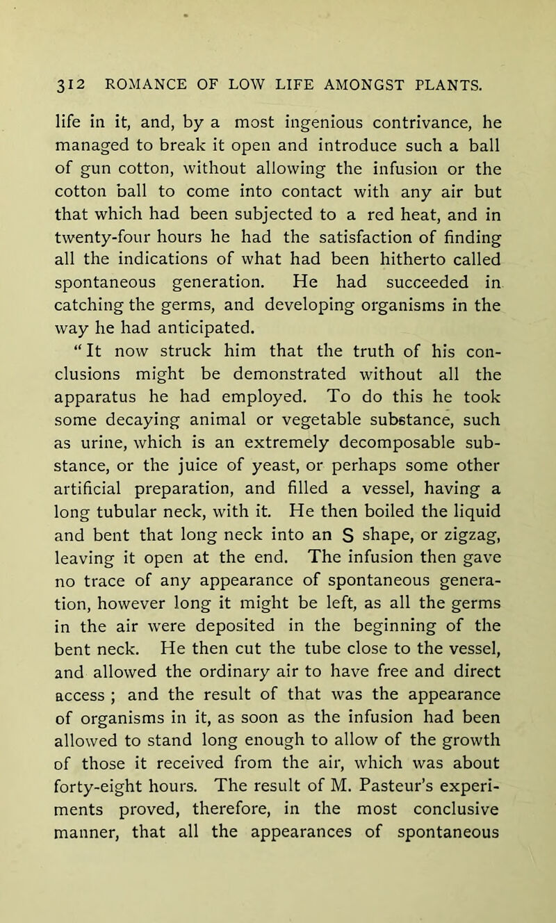 life ill it, and, by a most ingenious contrivance, he managed to break it open and introduce such a ball of gun cotton, without allowing the infusion or the cotton ball to come into contact with any air but that which had been subjected to a red heat, and in twenty-four hours he had the satisfaction of finding all the indications of what had been hitherto called spontaneous generation. He had succeeded in catching the germs, and developing organisms in the way he had anticipated. “ It now struck him that the truth of his con- clusions might be demonstrated without all the apparatus he had employed. To do this he took some decaying animal or vegetable substance, such as urine, which is an extremely decomposable sub- stance, or the juice of yeast, or perhaps some other artificial preparation, and filled a vessel, having a long tubular neck, with it. He then boiled the liquid and bent that long neck into an S shape, or zigzag, leaving it open at the end. The infusion then gave no trace of any appearance of spontaneous genera- tion, however long it might be left, as all the germs in the air were deposited in the beginning of the bent neck. He then cut the tube close to the vessel, and allowed the ordinary air to have free and direct access ; and the result of that was the appearance of organisms in it, as soon as the infusion had been allowed to stand long enough to allow of the growth of those it received from the air, which was about forty-eight hours. The result of M. Pasteur’s experi- ments proved, therefore, in the most conclusive manner, that all the appearances of spontaneous
