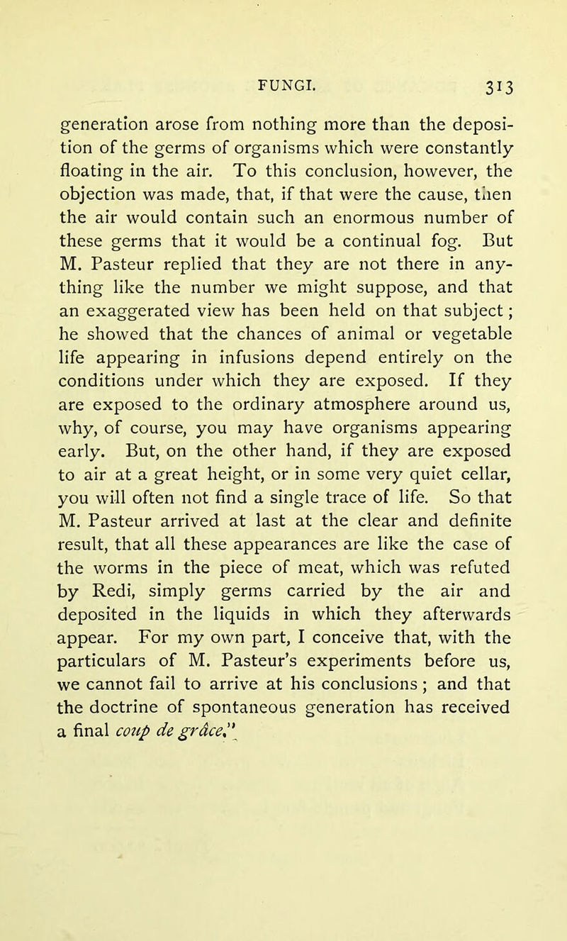 generation arose from nothing more than the deposi- tion of the germs of organisms which were constantly floating in the air. To this conclusion, however, the objection was made, that, if that were the cause, then the air would contain such an enormous number of these germs that it would be a continual fog. But M. Pasteur replied that they are not there in any- thing like the number we might suppose, and that an exaggerated view has been held on that subject; he showed that the chances of animal or vegetable life appearing in infusions depend entirely on the conditions under which they are exposed. If they are exposed to the ordinary atmosphere around us, why, of course, you may have organisms appearing early. But, on the other hand, if they are exposed to air at a great height, or in some very quiet cellar, you will often not find a single trace of life. So that M. Pasteur arrived at last at the clear and definite result, that all these appearances are like the case of the worms in the piece of meat, which was refuted by Redi, simply germs carried by the air and deposited in the liquids in which they afterwards appear. For my own part, I conceive that, with the particulars of M. Pasteur’s experiments before us, we cannot fail to arrive at his conclusions; and that the doctrine of spontaneous generation has received a final coup de graced