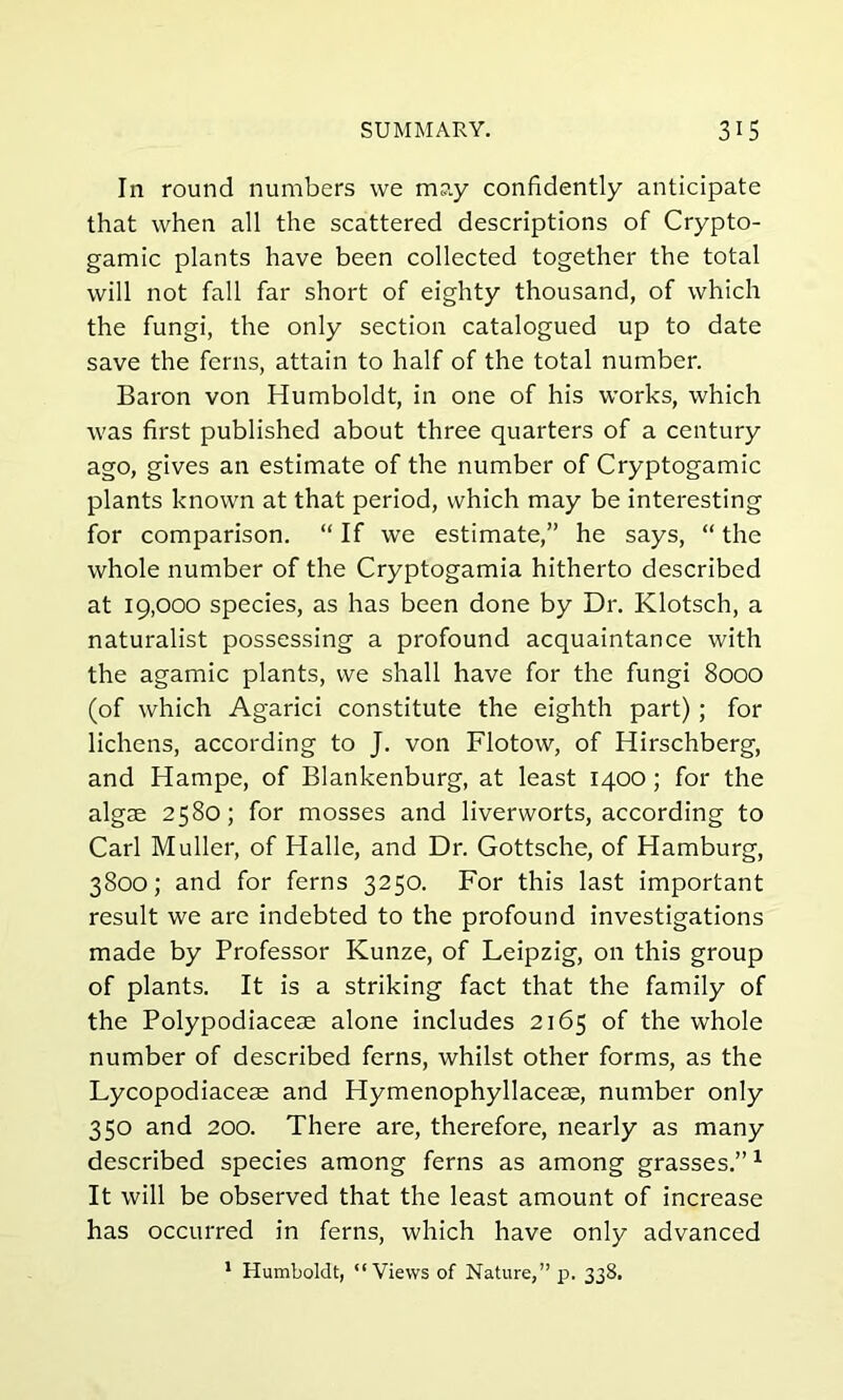 In round numbers we may confidently anticipate that when all the scattered descriptions of Crypto- gamic plants have been collected together the total will not fall far short of eighty thousand, of which the fungi, the only section catalogued up to date save the ferns, attain to half of the total number. Baron von Humboldt, in one of his works, which was first published about three quarters of a century ago, gives an estimate of the number of Cryptogamic plants known at that period, which may be interesting for comparison. “ If we estimate,” he says, “ the whole number of the Cryptogamia hitherto described at 19,000 species, as has been done by Dr. Klotsch, a naturalist possessing a profound acquaintance with the agamic plants, we shall have for the fungi 8000 (of which Agarici constitute the eighth part); for lichens, according to J. von Flotow, of Hirschberg, and Hampe, of Blankenburg, at least 1400; for the algae 2580; for mosses and liverworts, according to Carl Muller, of Halle, and Dr. Gottsche, of Hamburg, 3800; and for ferns 3250. For this last important result we are indebted to the profound investigations made by Professor Kunze, of Leipzig, on this group of plants. It is a striking fact that the family of the Polypodiacese alone includes 2165 of the whole number of described ferns, whilst other forms, as the Lycopodiaceae and Hymenophyllaceae, number only 350 and 200. There are, therefore, nearly as many described species among ferns as among grasses.”1 It will be observed that the least amount of increase has occurred in ferns, which have only advanced 1 Humboldt, “Views of Nature,” p. 338.