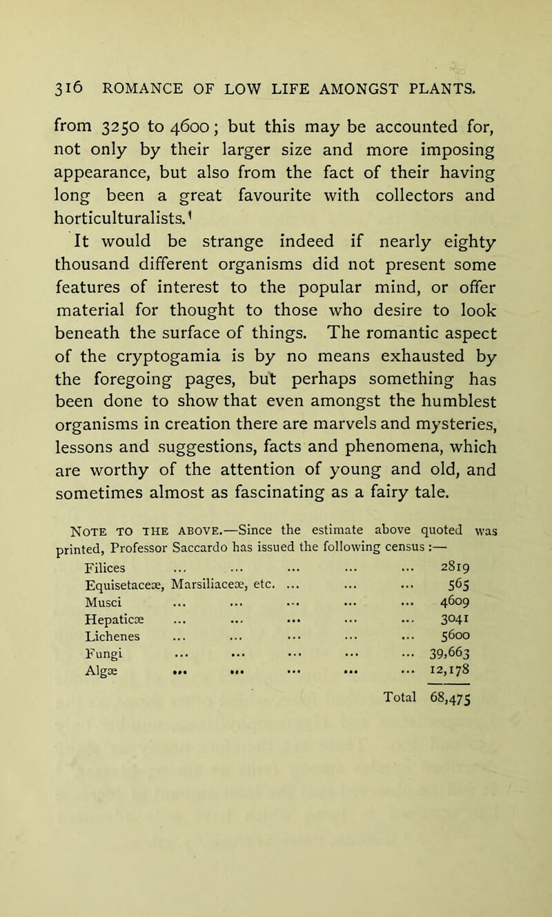 from 3250 to 4600; but this may be accounted for, not only by their larger size and more imposing appearance, but also from the fact of their having long been a great favourite with collectors and horticulturalists.' It would be strange indeed if nearly eighty thousand different organisms did not present some features of interest to the popular mind, or offer material for thought to those who desire to look beneath the surface of things. The romantic aspect of the cryptogamia is by no means exhausted by the foregoing pages, but perhaps something has been done to show that even amongst the humblest organisms in creation there are marvels and mysteries, lessons and suggestions, facts and phenomena, which are worthy of the attention of young and old, and sometimes almost as fascinating as a fairy tale. Note to the above.—Since the estimate above quoted was printed, Professor Saccardo has issued the following census :— Filices ... 2819 Equisetacese, Marsiliaceae, etc. ... 565 Musci ... 4609 Hepaticoe 3041 Lichenes 5600 Fungi • •• 39,663 Algae ... ... ... 12,178