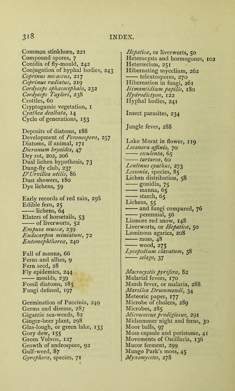 Common stinkhorn, 221 Compound spores, 7 Conidia of fly-mould, 242 Conjugation of hyphal bodies, 243 Coprinus micacetist 217 Coprinus radiatus, 219 Cordyceps spiuzcocephala, 232 Cordyceps Taylori, 238 Crottles, 60 Cryptogamic vegetation, 1 Cyathea dealbata, 14 Cycle of generations, 153 Deposits of diatoms, 188 Development of Peronospora, 257 Diatoms, if animal, 171 Dicranum bryoides, 47 Dry rot, 202, 206 Dual lichen hypothesis, 73 Dung-fly club, 237 D' Urvillea utilis, 86 Dust showers, 180 Dye lichens, 59 Early records of red rain, 296 Edible fern, 25 lichens, 64 Elaters of horsetails, 53 of liverworts, 52 Empusa muscoe, 239 Etidocarpon minialum, 72 Entomoplithorece, 240 Fall of manna, 66 Ferns and allies, 9 Fern seed, 28 Fly epidemics, 244 moulds, 239 Fossil diatoms, 185 Fungi defined, 197 Germination of Puccinia, 249 Germs and disease, 287 Gigantic sea-weeds, 82 Ginger-beer plant, 298 Glas-lough, or green lake, 133 Gory dew, 155 Green Volvox, 127 Growth of androspore, 92 Gulf-weed, 87 Gyrophora, species, 71 Hepatica, or liverworts, 50 Heterocysts and hormogones, 102 Heteroecism, 251 Hibernating mycelium, 262 teleutospores, 270 Hibernation in fungi, 261 Himanlidium papillO) 180 Hydrodictyon, 122 Idyphal bodies, 241 Insect parasites, 234 Jungle fever, 288 Lake Morat in flower, 119 Lecanora ajjinis, 70 esculenta, 65 tartarea, 60 Lcntinus cyathus, 273 Lessonia, species, 85 Lichen distribution, 58 gonidia, 75 manna, 65 starch, 63 Lichens, 55 and fungi compared, 76 perennial, 56 Lismore red snow, 148 Liverworts, or Hepaticce, 50 Luminous agarics, 208 moss, 48 wood, 273 Lycopodium clavatum, 38 selago, 37 Macrocystis pyrifera, 82 Malarial fevers, 170 Marsh fever, or malaria, 288 Marsilea Drummondi, 34 Meteoric paper, 177 Microbe of cholera, 289 Microbes, 285 Micrococcus prodigiosus, 291 Midsummer night and ferns, 30 Moor balls, 97 Moss capsule and peristome, 41 Movements of Oscillaria, 136 Mucor ferment, 299 Mungo Park’s moss, 45 Myxomycetes, 278