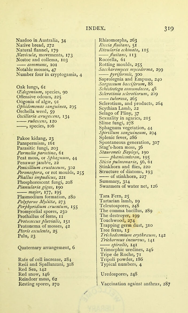 Nardoo in Australia, 34 Native bread, 272 Natural flannel, 179 Navicultz, movements, 173 Nostoc and collema, 103 commune, 101 Notable mosses, 47 Number four in cryptogamia, 4 Oak lungs, 61 (Edogonium, species, 90 Offensive odours, 225 Oogonia of algae, 91 Ophidomonas sanguined, 295 Orchella weed, 59 Oscillaria cerugescens, 134 rubescens, 120 , species, 106 Pakoe kidang, 23 Panspermism, 161 Parasitic fungi, 203 Parmelia parietina, 61 Peat moss, or Sphagnum, 44 Penawar jambie, 22 Penicillium crustaceum, 302 Peronospora, or rot moulds, 235 Phallus impudicus, 221 Phosphorescent fungi, 208 Pinnularia gigas, 190 major, 177, 195 Plasmodium formation, 280 Polyporus Myliltoe, 273 Porphyridium cruentum, 155 Promycelial spores, 250 Prothallus of ferns, 11 Protococcus pluvialis, 151 Protonema of mosses, 42 Pteris esculenta, 25 Pulu, 23 Quaternary arrangement, 6 Rate of cell increase, 284 Redi and Spallanzani, 308 Red Sea, 142 Red snow, 146 Reindeer moss, 62 Resting spores, 270 Rhizomorphs, 263 Riccia fluiians, 51 Rivularia echinata, 115 jluitans, 113 Roccella, 61 Rotting moulds, 255 Saccharomyces mycoderma, 299 pyriformis, 300 Saprolegnia and Empusa, 240 Sargassum bacciferum, 88 Schistostega osmundacea, 48 Sclerotinia sclerotiorum, 269 tuberosa, 265 Sclerotium, and products, 264 Scythian Lamb, 22 Selago of Pliny, 37 Sexuality in agarics, 2x5 Slime fungi, 278 Sphagnum vegetation, 44 Spirillum sanguineum, 294 Splenic fever, 286 Spontaneous generation, 307 Stag’s-horn moss, 36 Stauroneis Bayleyi, 190 phcenicenteron, 195 Sticta pulmonaria, 56, 61 Stinkhorn and flies, 220 Structure of diatoms, 193 of stinkhorn, 227 Summary, 314 Swarmers of water net, 126 Tara Fern, 25 Tartarian lamb, 19 Teleutospores, 248 The comma bacillus, 289 The destroyer, 199 Touchwood, 274 Trapping germ dust, 310 Tree ferns, 13 Trichodesmium erythrceum, 142 'Prichormus incurvus, 141 spiralis, 141 Trimorphic uredines, 246 Tripe de Roche, 71 Tripoli powder, 186 Typical numbers, 4 Uredospores, 248 Vaccination against anthrax, 287