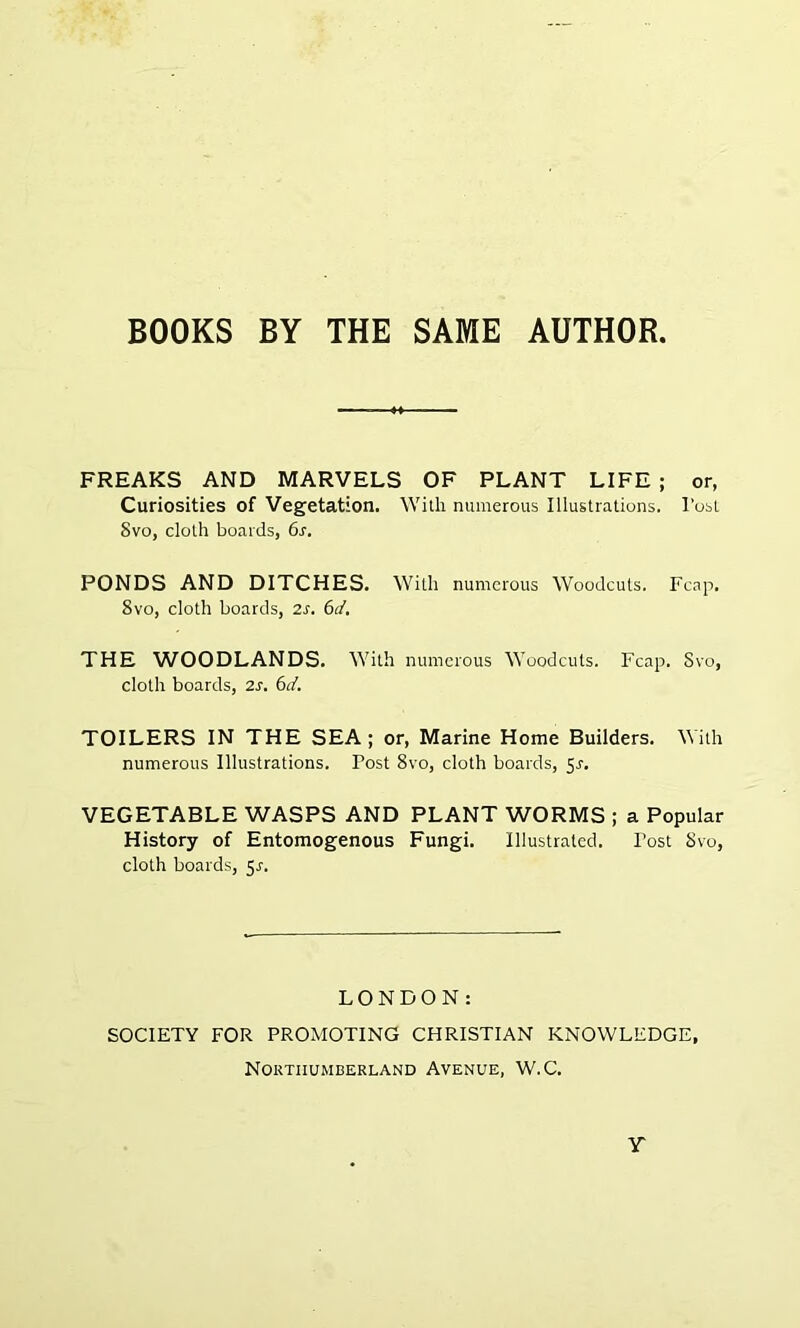 BOOKS BY THE SAME AUTHOR FREAKS AND MARVELS OF PLANT LIFE ; or, Curiosities of Vegetation. With numerous Illustrations. 1’ost Svo, cloth boards, 6s. PONDS AND DITCHES. With numerous Woodcuts. Fcap. 8vo, cloth boards, 2s. 6d. THE WOODLANDS. With numerous Woodcuts. Fcap. Svo, cloth boards, 2s. 6d. TOILERS IN THE SEA; or, Marine Home Builders. With numerous Illustrations. Post 8vo, cloth boards, 5^. VEGETABLE WASPS AND PLANT WORMS ; a Popular History of Entomogenous Fungi. Illustrated. Post Svo, cloth boards, 5^. LONDON: SOCIETY FOR PROMOTING CHRISTIAN KNOWLEDGE, Northumberland Avenue, W.C. Y
