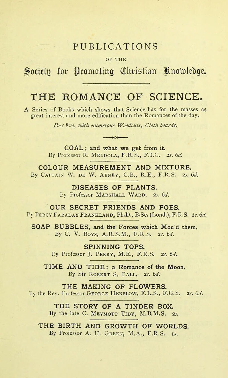OF THE Socicln for Promoting Christum linolulciigc. THE ROMANCE OF SCIENCE. A Series of Books which shows that Science has for the masses as great interest and more edification than the Romances of the day. Post 8vo, with numerous Woodcuts, Cloth boards. COAL; and what we get from it. By Professor R. Meldola, F.R.S., F.I.C. 2s. 6rf. COLOUR MEASUREMENT AND MIXTURE. By Captain W. de W. Abney, C.B., R.E., F.R.S. 2s. 6d. DISEASES OF PLANTS. By Professor Marshall Ward. 2s. 6d. OUR SECRET FRIENDS AND FOES. By Percy Faraday Frankland, Ph.D., B.Sc. (Lond.), F.R.S. 2s. 6d. SOAP BUBBLES, and the Forces which Mou'd them. By C. V. Boys, A.R.S.M., F.R.S. 2s. 6d. SPINNING TOPS. By Professor J. Perry, M.E., F.R.S. 2s. 6d. TIME AND TIDE: a Romance of the Moon. By Sir Robert S. Ball. 2s. 6d. THE MAKING OF FLOWERS. By the Rev. Professor George Henslow, F.L.S., F.G.S. 2s. Cd. THE STORY OF A TINDER BOX. By the late C. Meymott Tidy, M.B.M.S. 2s. THE BIRTH AND GROWTH OF WORLDS. By Professor A. H. Green, M.A., F.R.S. is.