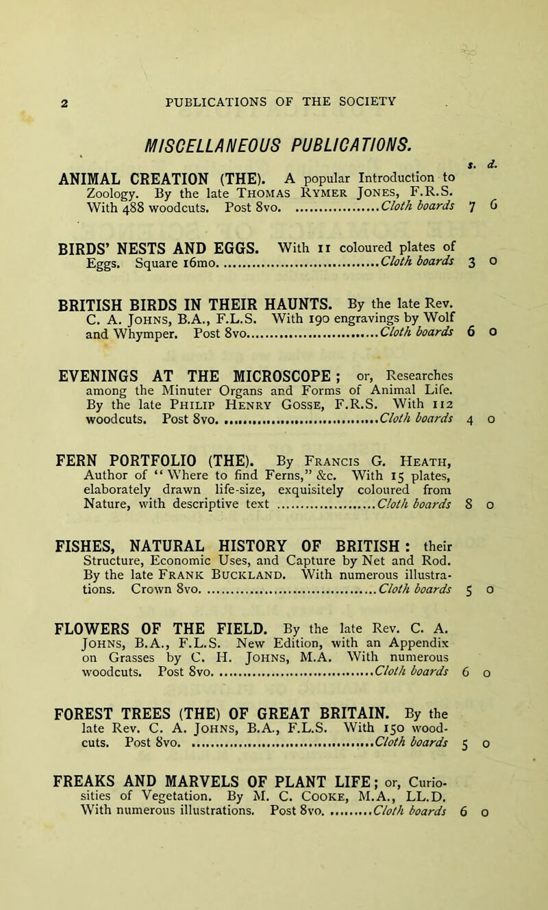 MISCELLANEOUS PUBLICATIONS. s. d. ANIMAL CREATION (THE). A popular Introduction to Zoology. By the late Thomas Rymer Jones, F.R.S. With 488 woodcuts. Post 8vo Cloth boards 7 6 BIRDS’ NESTS AND EGGS. With n coloured plates of Eggs. Square i6mo Cloth boards 3 O BRITISH BIRDS IN THEIR HAUNTS. By the late Rev. C. A. Johns, B.A., F.L.S. With 190 engravings by Wolf and Whymper. Post 8vo Cloth boards 6 o EVENINGS AT THE MICROSCOPE; or, Researches among the Minuter Organs and Forms of Animal Life. By the late Philip Henry Gosse, F.R.S. With 112 woodcuts. Post 8vo Cloth boards 4 0 FERN PORTFOLIO (THE). By Francis G. Heath, Author of “ Where to find Ferns,” &c. With 15 plates, elaborately drawn life-size, exquisitely coloured from Nature, with descriptive text Cloth boards 8 0 FISHES, NATURAL HISTORY OF BRITISH: their Structure, Economic Uses, and Capture by Net and Rod. By the late Frank Buckland. With numerous illustra- tions. Crown 8vo Cloth boards 5 o FLOWERS OF THE FIELD. By the late Rev. C. A. Johns, B.A., F.L.S. New Edition, with an Appendix on Grasses by C. H. Johns, M.A. With numerous woodcuts. Post 8vo Cloth boards 6 o FOREST TREES (THE) OF GREAT BRITAIN. By the late Rev. C. A. Johns, B.A., F.L.S. With 150 wood- cuts. Post 8vo Cloth boards 5 0 FREAKS AND MARVELS OF PLANT LIFE; or, Curio- sities of Vegetation. By M. C. Cooke, M.A., LL.D. With numerous illustrations. Post 8vo Cloth boards 6 o
