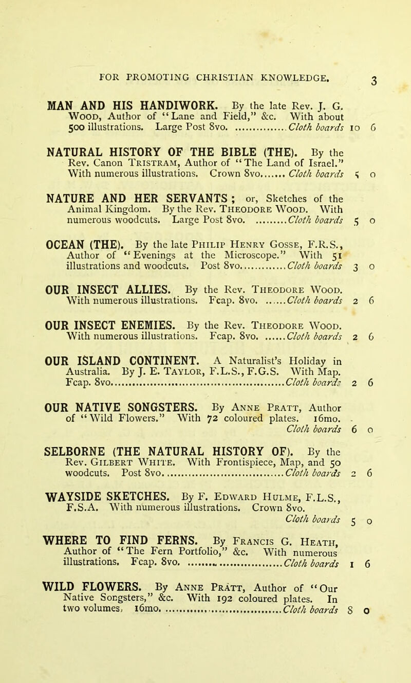 MAN AND HIS HANDIWORK. By the late Rev. J. G. Wood, Author of “Lane and Field,” &c. With about 500 illustrations. Large Post 8vo Cloth boards 10 G NATURAL HISTORY OF THE BIBLE (THE). By the Rev. Canon Tristram, Author of “The Land of Israel.” With numerous illustrations. Crown 8vo Cloth boards S o NATURE AND HER SERVANTS ; or, Sketches of the Animal Kingdom. By the Rev. Theodore Wood. With numerous woodcuts. Large Post 8vo Cloth boards 5 o OCEAN (THE). By the late Philip Henry Gosse, F.R.S., Author of “Evenings at the Microscope.” With 51 illustrations and woodcuts. Post 8vo Cloth boards 3 o OUR INSECT ALLIES. By the Rev. Theodore Wood. With numerous illustrations. Fcap. 8vo Cloth boards 2 6 OUR INSECT ENEMIES. By the Rev. Theodore Wood. With numerous illustrations. Fcap. 8vo Cloth boards 2 G OUR ISLAND CONTINENT. A Naturalist’s Ploliday in Australia. By J. E. Taylor, F.L.S., F.G.S. With Map. Fcap. 8vo Cloth boards 2 6 OUR NATIVE SONGSTERS. By Anne Pratt, Author of “Wild Flowers.” With 72 coloured plates. i6mo. Cloth boards 6 0 SELBORNE (THE NATURAL HISTORY OF). By the Rev. Gilbert White. With Frontispiece, Map, and 50 woodcuts. Post 8vo Cloth boards 2 6 WAYSIDE SKETCHES. By F. Edward Hulme, F.L.S., F.S.A. With numerous illustrations. Crown 8vo. Cloth boards 5 o WHERE TO FIND FERNS. By Francis G. Heath, Author of “The Fern Portfolio,” &c. With numerous illustrations. Fcap. 8vo .. Cloth boards 1 6 WILD FLOWERS. By Anne Pratt, Author of “Our Native Songsters,” &c. With 192 coloured plates. In two volumes, l6mo Cloth boards S O