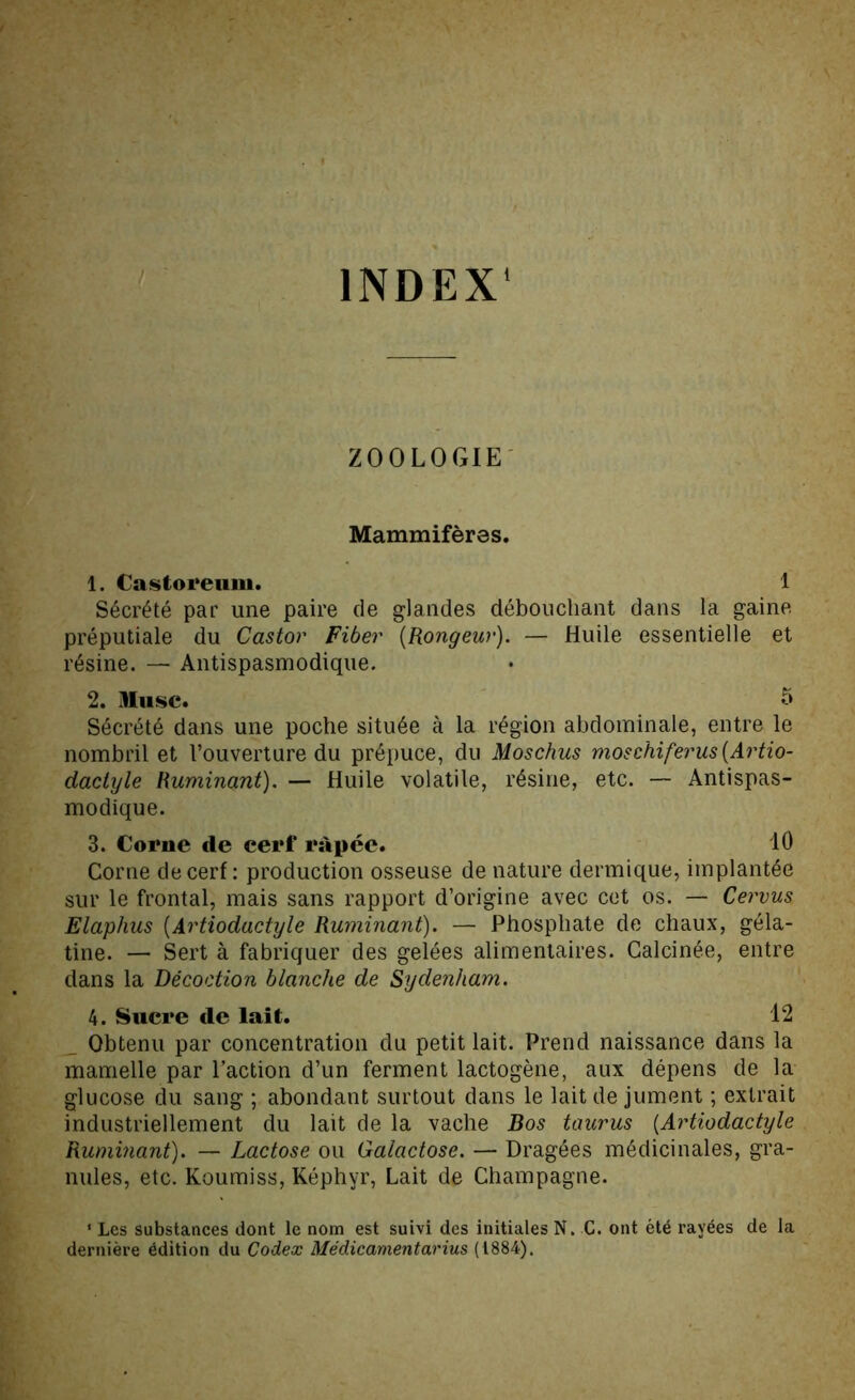 INDEX' ZOOLOGIE' Mammifères. 1. Castoreiim. 1 Sécrété par une paire de glandes débouchant dans la gaine préputiale du Castor Fiber [Rongeur). — Huile essentielle et résine. — Antispasmodique. 2. Hiisc. 5 Sécrété dans une poche située à la région abdominale, entre le nombril et l’ouverture du prépuce, du Moschus moschiferus[Artio- dactyle Ruminant). — Huile volatile, résine, etc. — Antispas- modique. 3. Corne de cerf râpée. 10 Corne de cerf : production osseuse de nature dermique, implantée sur le frontal, mais sans rapport d’origine avec cet os. — Cervus Elaphus [Artiodactyle Ruminant). — Phosphate de chaux, géla- tine. — Sert à fabriquer des gelées alimentaires. Calcinée, entre dans la Décoction blanche de Sydenham. 4. Sucre de lait. 12 _ Obtenu par concentration du petit lait. Prend naissance dans la mamelle par l’action d’un ferment lactogène, aux dépens de la glucose du sang ; abondant surtout dans le lait de jument ; extrait industriellement du lait de la vache Bos taurus [Artiodactyle Ruminant). — Lactose ou Galactose. — Dragées médicinales, gra- nules, etc. Koumiss, Képhyr, Lait de Champagne. * Les substances dont le nom est suivi des initiales N. G. ont été rayées de la dernière édition du Codex Médicamentarius (i884).