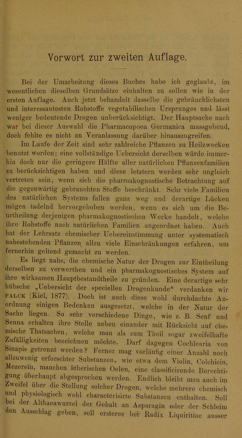 Vorwort zur zweiten Auflage. Bei der Umarbeitung dieses Buches habe ich geglaubt, im wesentlichen dieselben Grundsätze einhalten zu sollen wie in der ersten Auflage. Auch jetzt behandelt dasselbe die gebräuchlichsten und interessantesten Rohstoffe vegetabilischen Ursprunges und lässt weniger bedeutende Drogen unberücksichtigt. Der Hauptsache nach war bei dieser Auswahl die Pharmacopoea Germanica massgebend, doch fehlte es nicht an Veranlassung darüber hinauszugreifen. Im Laufe der Zeit sind sehr zahlreiche Pflanzen zu Heilzwecken benutzt worden; eine vollständige Uebersicht derselben würde immer- hin doch nur die geringere Hälfte aller natürlichen Pflanzenfamilien zu berücksichtigen haben und diese letztem werden sehr ungleich vertreten sein, wenn sich die pharmakognostische Betrachtung auf die gegenwärtig gebrauchten Stoffe beschränkt. Sehr viele Familien des natürlichen Systems fallen ganz weg und derartige Lücken mögen tadelnd hervorgehoben werden, wenn es sich um die Be- urtheilung derjenigen pharmakognostischen Werke handelt, welche ihre Rohstoffe nach natürlichen Familien angeordnet haben. Auch hat der Lehrsatz chemischer Uebereinstimmung unter systematisch nahestehenden Pflanzen allzu viele Einschränkungen erfahren, um fernerhin geltend gemacht zu werden. Es liegt nahe, die chemische Natur der Drogen zur Einteilung derselben zu verwerten und ein pharmakognostisches System auf ilne wiiksamen Hauptbestandteile zu gründen. Eine derartige sehr hübsche „Lebersicht der speciellen Drogenkunde“ verdanken wir falck (Kiel, 1877). Doch ist auch diese wohl durchdachte An- ordnung einigen Bedenken ausgesetzt, welche in der Natur der Sache liegen. So sehr verschiedene Dinge, wie z. B. Senf und Senna erhalten ihre Stelle neben einander mit Rücksicht auf che- mische Thatsachen, welche man als zum Theil sogar zweifelhafte Zufälligkeiten bezeichnen möchte. Darf dagegen Cochlearia von Sinapis getrennt werden? Ferner mag vorläufig einer Anzahl noch allzuwenig erforschter Substanzen, wie etwa dem Violin, Colehicin, Mezerem, manchen ätherischen Oelen, eine classificirendo Berechti- gung überhaupt abgesprochen werden. Endlich bleibt man auch im Zweifel über die Stellung solcher Drogen, welche mehrere chemisch und physiologisch wohl characterisirte Substanzen enthalten. Soll bei der Althaeawurzel . der Gehalt an Asparagin oder der Schleim den Ausschlag geben, soll ersteres bei Radix Liquiritiae ausser